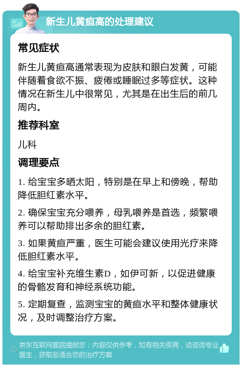 新生儿黄疸高的处理建议 常见症状 新生儿黄疸高通常表现为皮肤和眼白发黄，可能伴随着食欲不振、疲倦或睡眠过多等症状。这种情况在新生儿中很常见，尤其是在出生后的前几周内。 推荐科室 儿科 调理要点 1. 给宝宝多晒太阳，特别是在早上和傍晚，帮助降低胆红素水平。 2. 确保宝宝充分喂养，母乳喂养是首选，频繁喂养可以帮助排出多余的胆红素。 3. 如果黄疸严重，医生可能会建议使用光疗来降低胆红素水平。 4. 给宝宝补充维生素D，如伊可新，以促进健康的骨骼发育和神经系统功能。 5. 定期复查，监测宝宝的黄疸水平和整体健康状况，及时调整治疗方案。