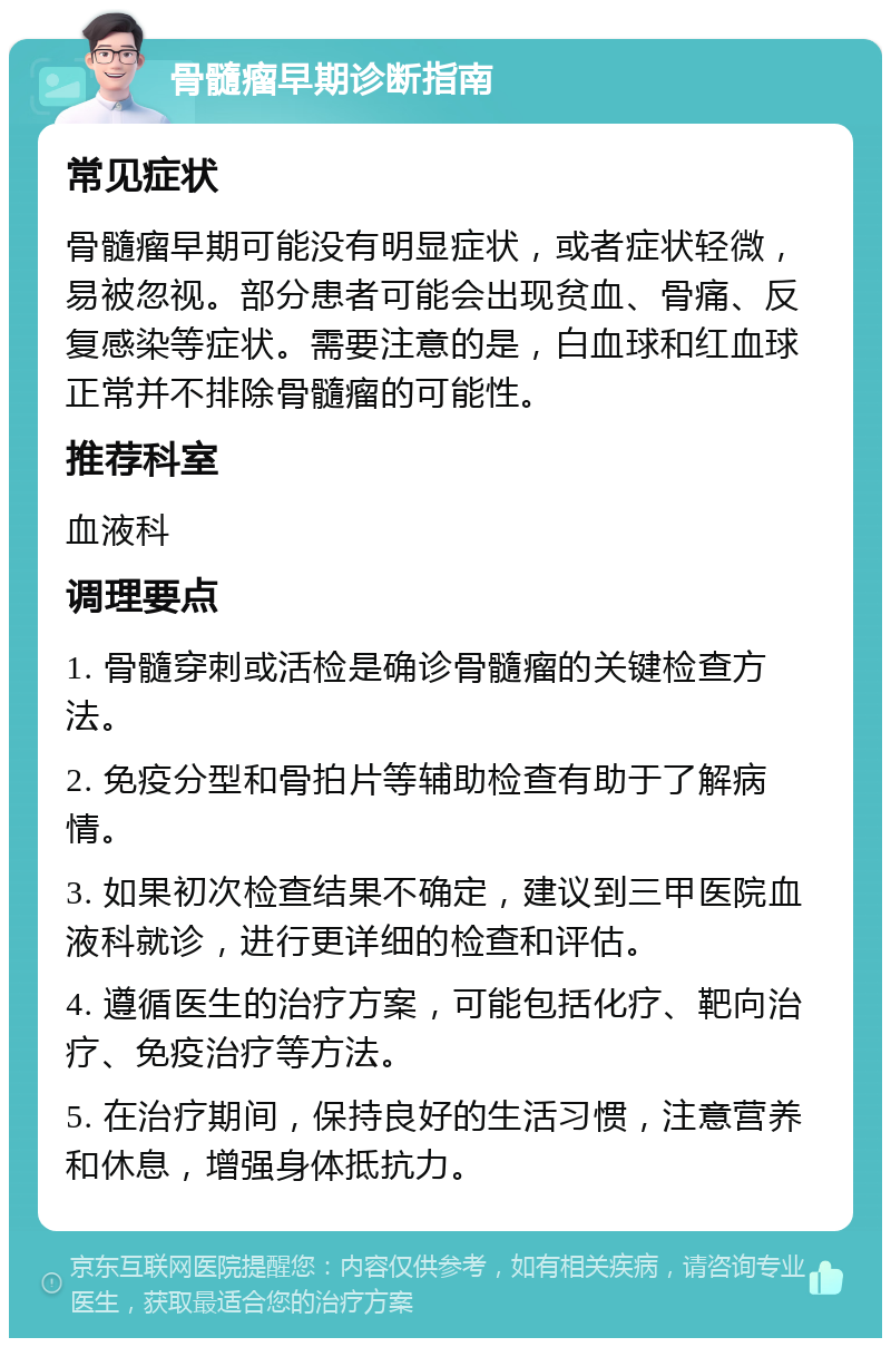 骨髓瘤早期诊断指南 常见症状 骨髓瘤早期可能没有明显症状，或者症状轻微，易被忽视。部分患者可能会出现贫血、骨痛、反复感染等症状。需要注意的是，白血球和红血球正常并不排除骨髓瘤的可能性。 推荐科室 血液科 调理要点 1. 骨髓穿刺或活检是确诊骨髓瘤的关键检查方法。 2. 免疫分型和骨拍片等辅助检查有助于了解病情。 3. 如果初次检查结果不确定，建议到三甲医院血液科就诊，进行更详细的检查和评估。 4. 遵循医生的治疗方案，可能包括化疗、靶向治疗、免疫治疗等方法。 5. 在治疗期间，保持良好的生活习惯，注意营养和休息，增强身体抵抗力。