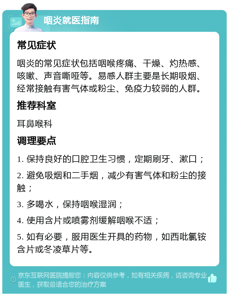 咽炎就医指南 常见症状 咽炎的常见症状包括咽喉疼痛、干燥、灼热感、咳嗽、声音嘶哑等。易感人群主要是长期吸烟、经常接触有害气体或粉尘、免疫力较弱的人群。 推荐科室 耳鼻喉科 调理要点 1. 保持良好的口腔卫生习惯，定期刷牙、漱口； 2. 避免吸烟和二手烟，减少有害气体和粉尘的接触； 3. 多喝水，保持咽喉湿润； 4. 使用含片或喷雾剂缓解咽喉不适； 5. 如有必要，服用医生开具的药物，如西吡氯铵含片或冬凌草片等。