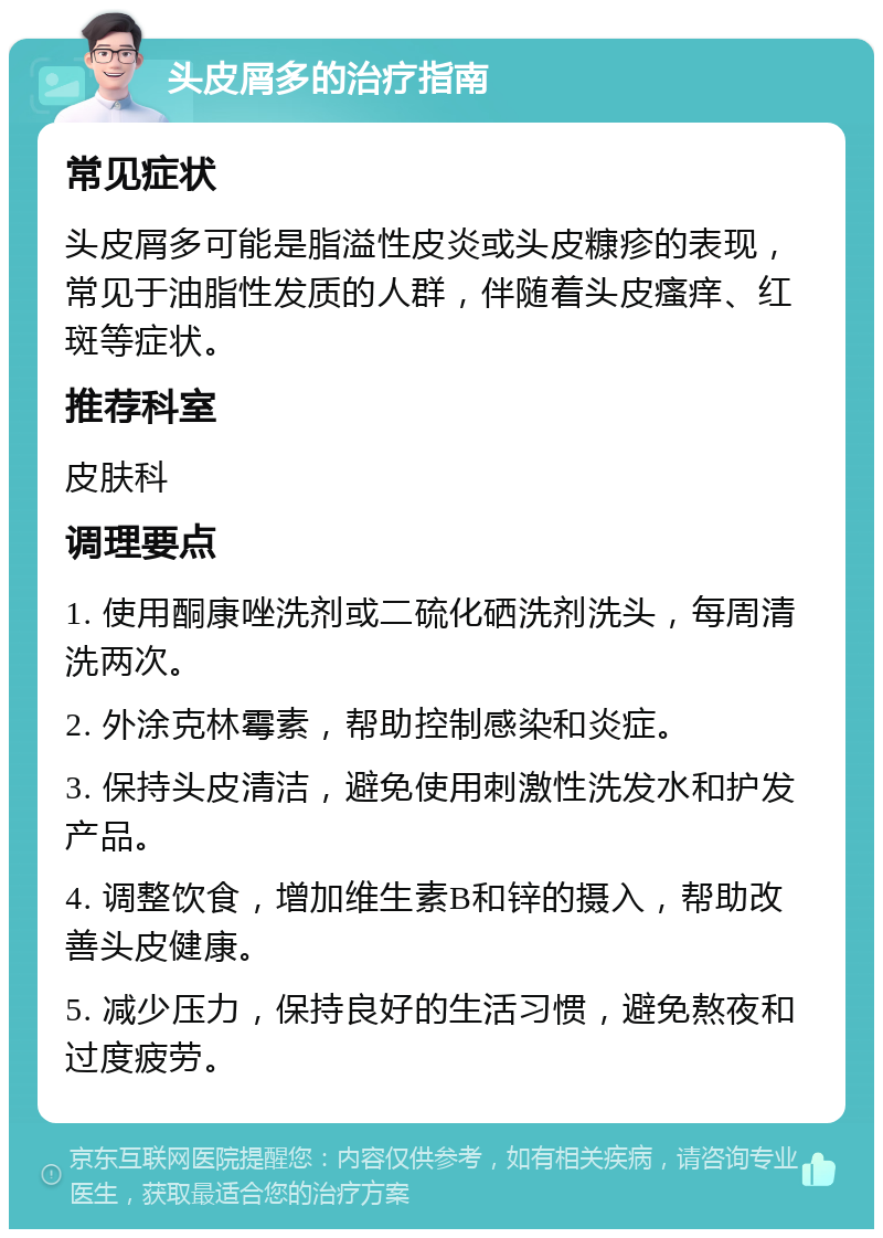 头皮屑多的治疗指南 常见症状 头皮屑多可能是脂溢性皮炎或头皮糠疹的表现，常见于油脂性发质的人群，伴随着头皮瘙痒、红斑等症状。 推荐科室 皮肤科 调理要点 1. 使用酮康唑洗剂或二硫化硒洗剂洗头，每周清洗两次。 2. 外涂克林霉素，帮助控制感染和炎症。 3. 保持头皮清洁，避免使用刺激性洗发水和护发产品。 4. 调整饮食，增加维生素B和锌的摄入，帮助改善头皮健康。 5. 减少压力，保持良好的生活习惯，避免熬夜和过度疲劳。