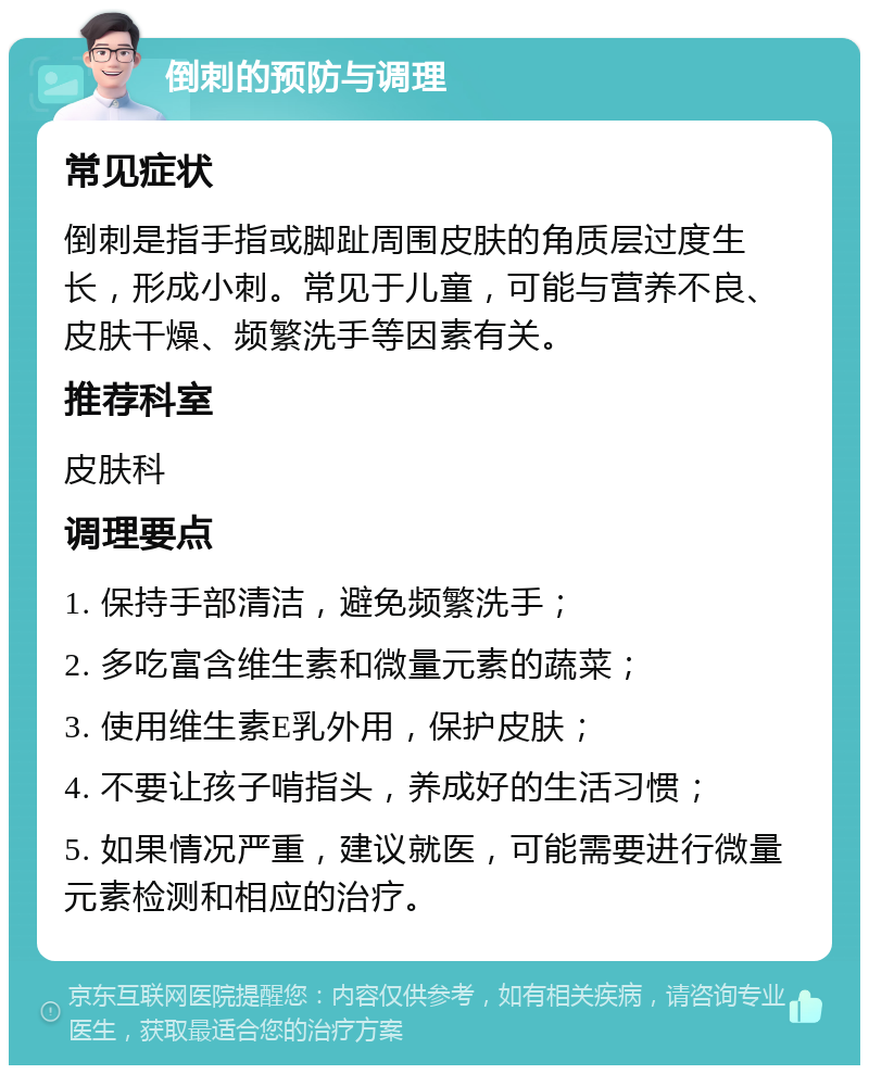 倒刺的预防与调理 常见症状 倒刺是指手指或脚趾周围皮肤的角质层过度生长，形成小刺。常见于儿童，可能与营养不良、皮肤干燥、频繁洗手等因素有关。 推荐科室 皮肤科 调理要点 1. 保持手部清洁，避免频繁洗手； 2. 多吃富含维生素和微量元素的蔬菜； 3. 使用维生素E乳外用，保护皮肤； 4. 不要让孩子啃指头，养成好的生活习惯； 5. 如果情况严重，建议就医，可能需要进行微量元素检测和相应的治疗。