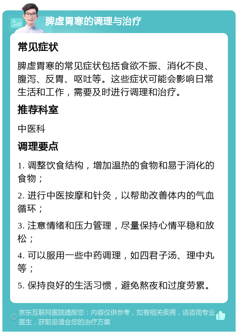 脾虚胃寒的调理与治疗 常见症状 脾虚胃寒的常见症状包括食欲不振、消化不良、腹泻、反胃、呕吐等。这些症状可能会影响日常生活和工作，需要及时进行调理和治疗。 推荐科室 中医科 调理要点 1. 调整饮食结构，增加温热的食物和易于消化的食物； 2. 进行中医按摩和针灸，以帮助改善体内的气血循环； 3. 注意情绪和压力管理，尽量保持心情平稳和放松； 4. 可以服用一些中药调理，如四君子汤、理中丸等； 5. 保持良好的生活习惯，避免熬夜和过度劳累。