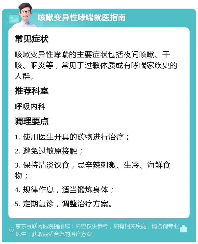 咳嗽变异性哮喘就医指南 常见症状 咳嗽变异性哮喘的主要症状包括夜间咳嗽、干咳、咽炎等，常见于过敏体质或有哮喘家族史的人群。 推荐科室 呼吸内科 调理要点 1. 使用医生开具的药物进行治疗； 2. 避免过敏原接触； 3. 保持清淡饮食，忌辛辣刺激、生冷、海鲜食物； 4. 规律作息，适当锻炼身体； 5. 定期复诊，调整治疗方案。