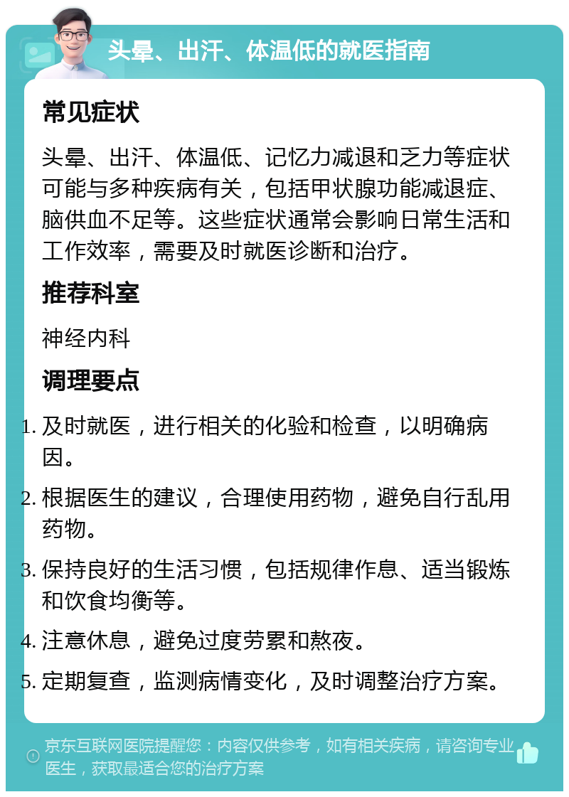 头晕、出汗、体温低的就医指南 常见症状 头晕、出汗、体温低、记忆力减退和乏力等症状可能与多种疾病有关，包括甲状腺功能减退症、脑供血不足等。这些症状通常会影响日常生活和工作效率，需要及时就医诊断和治疗。 推荐科室 神经内科 调理要点 及时就医，进行相关的化验和检查，以明确病因。 根据医生的建议，合理使用药物，避免自行乱用药物。 保持良好的生活习惯，包括规律作息、适当锻炼和饮食均衡等。 注意休息，避免过度劳累和熬夜。 定期复查，监测病情变化，及时调整治疗方案。