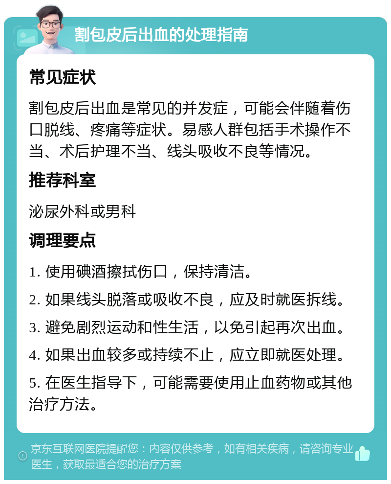 割包皮后出血的处理指南 常见症状 割包皮后出血是常见的并发症，可能会伴随着伤口脱线、疼痛等症状。易感人群包括手术操作不当、术后护理不当、线头吸收不良等情况。 推荐科室 泌尿外科或男科 调理要点 1. 使用碘酒擦拭伤口，保持清洁。 2. 如果线头脱落或吸收不良，应及时就医拆线。 3. 避免剧烈运动和性生活，以免引起再次出血。 4. 如果出血较多或持续不止，应立即就医处理。 5. 在医生指导下，可能需要使用止血药物或其他治疗方法。