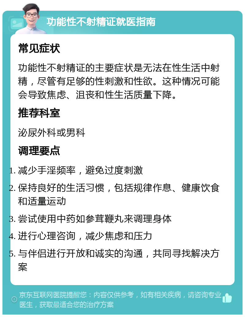 功能性不射精证就医指南 常见症状 功能性不射精证的主要症状是无法在性生活中射精，尽管有足够的性刺激和性欲。这种情况可能会导致焦虑、沮丧和性生活质量下降。 推荐科室 泌尿外科或男科 调理要点 减少手淫频率，避免过度刺激 保持良好的生活习惯，包括规律作息、健康饮食和适量运动 尝试使用中药如参茸鞭丸来调理身体 进行心理咨询，减少焦虑和压力 与伴侣进行开放和诚实的沟通，共同寻找解决方案