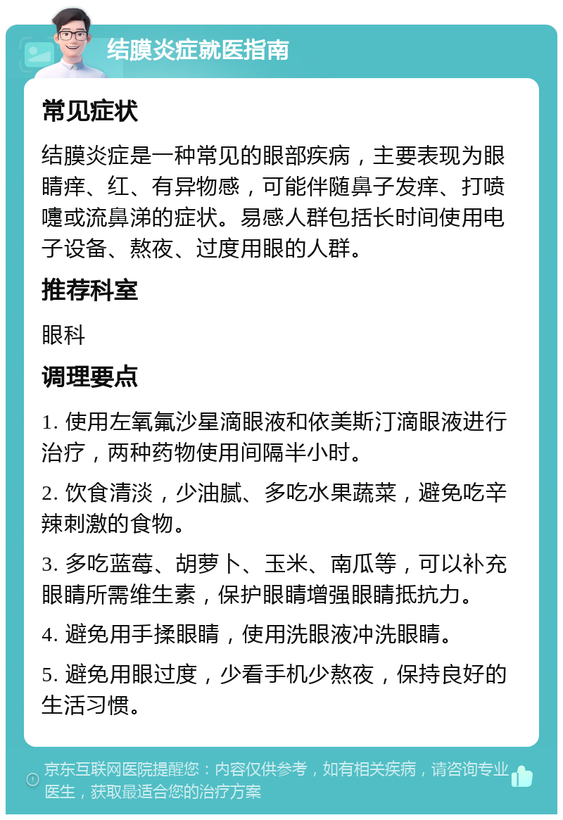 结膜炎症就医指南 常见症状 结膜炎症是一种常见的眼部疾病，主要表现为眼睛痒、红、有异物感，可能伴随鼻子发痒、打喷嚏或流鼻涕的症状。易感人群包括长时间使用电子设备、熬夜、过度用眼的人群。 推荐科室 眼科 调理要点 1. 使用左氧氟沙星滴眼液和依美斯汀滴眼液进行治疗，两种药物使用间隔半小时。 2. 饮食清淡，少油腻、多吃水果蔬菜，避免吃辛辣刺激的食物。 3. 多吃蓝莓、胡萝卜、玉米、南瓜等，可以补充眼睛所需维生素，保护眼睛增强眼睛抵抗力。 4. 避免用手揉眼睛，使用洗眼液冲洗眼睛。 5. 避免用眼过度，少看手机少熬夜，保持良好的生活习惯。