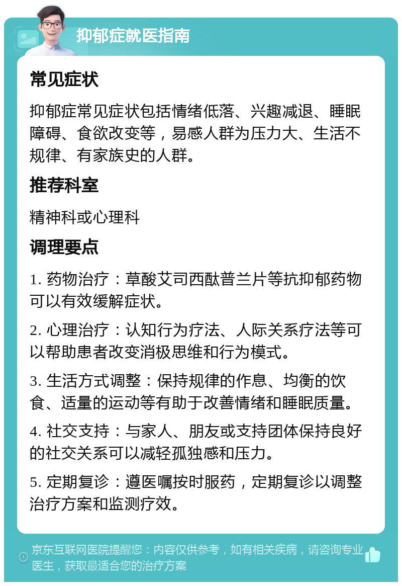 抑郁症就医指南 常见症状 抑郁症常见症状包括情绪低落、兴趣减退、睡眠障碍、食欲改变等，易感人群为压力大、生活不规律、有家族史的人群。 推荐科室 精神科或心理科 调理要点 1. 药物治疗：草酸艾司西酞普兰片等抗抑郁药物可以有效缓解症状。 2. 心理治疗：认知行为疗法、人际关系疗法等可以帮助患者改变消极思维和行为模式。 3. 生活方式调整：保持规律的作息、均衡的饮食、适量的运动等有助于改善情绪和睡眠质量。 4. 社交支持：与家人、朋友或支持团体保持良好的社交关系可以减轻孤独感和压力。 5. 定期复诊：遵医嘱按时服药，定期复诊以调整治疗方案和监测疗效。