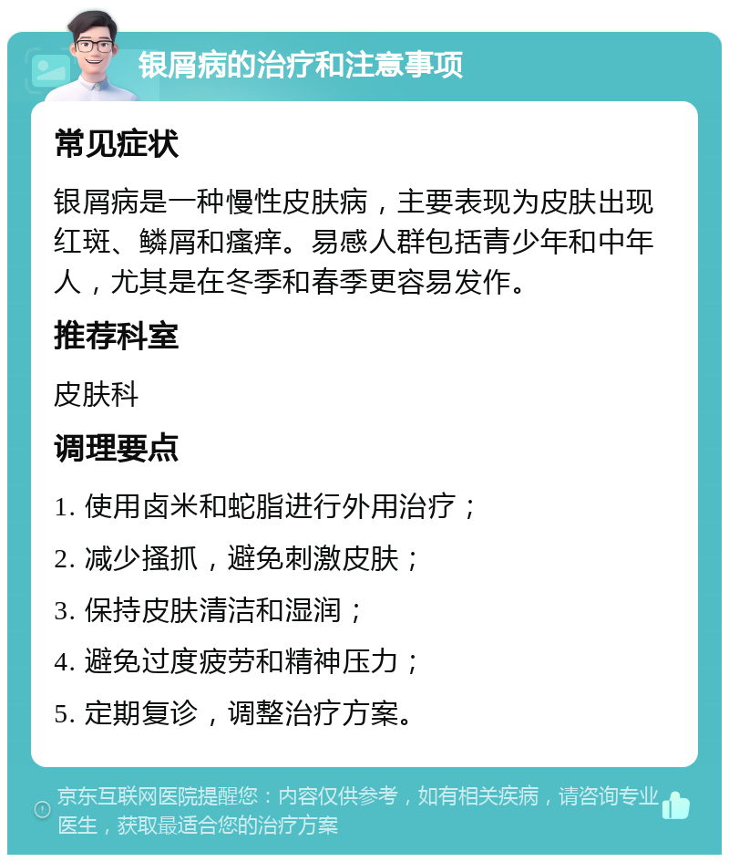 银屑病的治疗和注意事项 常见症状 银屑病是一种慢性皮肤病，主要表现为皮肤出现红斑、鳞屑和瘙痒。易感人群包括青少年和中年人，尤其是在冬季和春季更容易发作。 推荐科室 皮肤科 调理要点 1. 使用卤米和蛇脂进行外用治疗； 2. 减少搔抓，避免刺激皮肤； 3. 保持皮肤清洁和湿润； 4. 避免过度疲劳和精神压力； 5. 定期复诊，调整治疗方案。