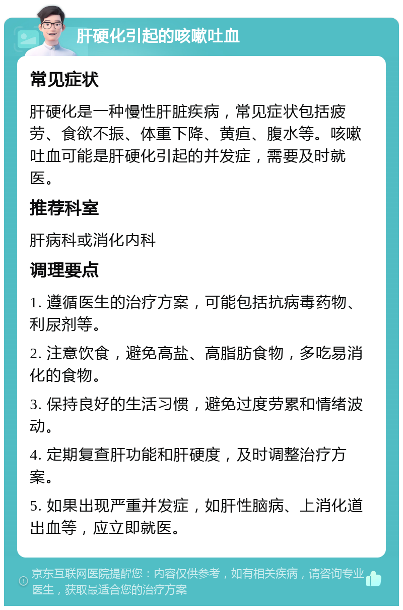 肝硬化引起的咳嗽吐血 常见症状 肝硬化是一种慢性肝脏疾病，常见症状包括疲劳、食欲不振、体重下降、黄疸、腹水等。咳嗽吐血可能是肝硬化引起的并发症，需要及时就医。 推荐科室 肝病科或消化内科 调理要点 1. 遵循医生的治疗方案，可能包括抗病毒药物、利尿剂等。 2. 注意饮食，避免高盐、高脂肪食物，多吃易消化的食物。 3. 保持良好的生活习惯，避免过度劳累和情绪波动。 4. 定期复查肝功能和肝硬度，及时调整治疗方案。 5. 如果出现严重并发症，如肝性脑病、上消化道出血等，应立即就医。