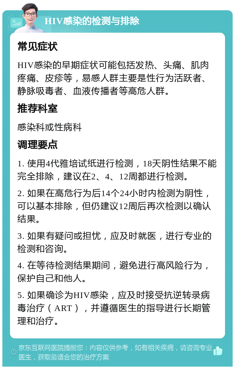 HIV感染的检测与排除 常见症状 HIV感染的早期症状可能包括发热、头痛、肌肉疼痛、皮疹等，易感人群主要是性行为活跃者、静脉吸毒者、血液传播者等高危人群。 推荐科室 感染科或性病科 调理要点 1. 使用4代雅培试纸进行检测，18天阴性结果不能完全排除，建议在2、4、12周都进行检测。 2. 如果在高危行为后14个24小时内检测为阴性，可以基本排除，但仍建议12周后再次检测以确认结果。 3. 如果有疑问或担忧，应及时就医，进行专业的检测和咨询。 4. 在等待检测结果期间，避免进行高风险行为，保护自己和他人。 5. 如果确诊为HIV感染，应及时接受抗逆转录病毒治疗（ART），并遵循医生的指导进行长期管理和治疗。