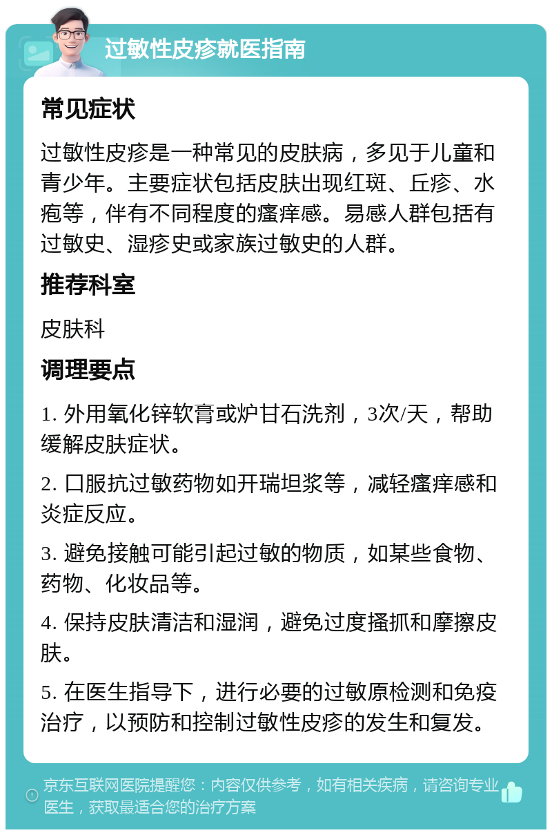 过敏性皮疹就医指南 常见症状 过敏性皮疹是一种常见的皮肤病，多见于儿童和青少年。主要症状包括皮肤出现红斑、丘疹、水疱等，伴有不同程度的瘙痒感。易感人群包括有过敏史、湿疹史或家族过敏史的人群。 推荐科室 皮肤科 调理要点 1. 外用氧化锌软膏或炉甘石洗剂，3次/天，帮助缓解皮肤症状。 2. 口服抗过敏药物如开瑞坦浆等，减轻瘙痒感和炎症反应。 3. 避免接触可能引起过敏的物质，如某些食物、药物、化妆品等。 4. 保持皮肤清洁和湿润，避免过度搔抓和摩擦皮肤。 5. 在医生指导下，进行必要的过敏原检测和免疫治疗，以预防和控制过敏性皮疹的发生和复发。