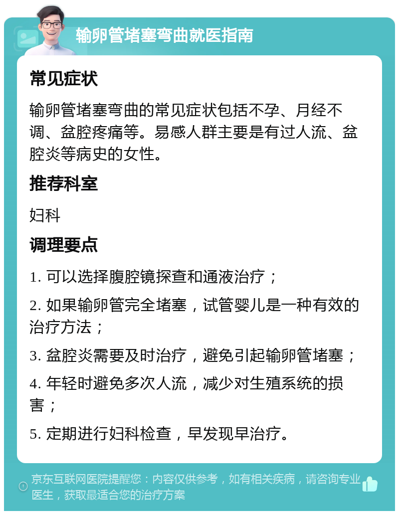 输卵管堵塞弯曲就医指南 常见症状 输卵管堵塞弯曲的常见症状包括不孕、月经不调、盆腔疼痛等。易感人群主要是有过人流、盆腔炎等病史的女性。 推荐科室 妇科 调理要点 1. 可以选择腹腔镜探查和通液治疗； 2. 如果输卵管完全堵塞，试管婴儿是一种有效的治疗方法； 3. 盆腔炎需要及时治疗，避免引起输卵管堵塞； 4. 年轻时避免多次人流，减少对生殖系统的损害； 5. 定期进行妇科检查，早发现早治疗。