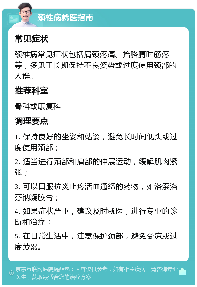 颈椎病就医指南 常见症状 颈椎病常见症状包括肩颈疼痛、抬胳膊时筋疼等，多见于长期保持不良姿势或过度使用颈部的人群。 推荐科室 骨科或康复科 调理要点 1. 保持良好的坐姿和站姿，避免长时间低头或过度使用颈部； 2. 适当进行颈部和肩部的伸展运动，缓解肌肉紧张； 3. 可以口服抗炎止疼活血通络的药物，如洛索洛芬钠凝胶膏； 4. 如果症状严重，建议及时就医，进行专业的诊断和治疗； 5. 在日常生活中，注意保护颈部，避免受凉或过度劳累。