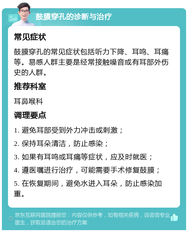 鼓膜穿孔的诊断与治疗 常见症状 鼓膜穿孔的常见症状包括听力下降、耳鸣、耳痛等。易感人群主要是经常接触噪音或有耳部外伤史的人群。 推荐科室 耳鼻喉科 调理要点 1. 避免耳部受到外力冲击或刺激； 2. 保持耳朵清洁，防止感染； 3. 如果有耳鸣或耳痛等症状，应及时就医； 4. 遵医嘱进行治疗，可能需要手术修复鼓膜； 5. 在恢复期间，避免水进入耳朵，防止感染加重。