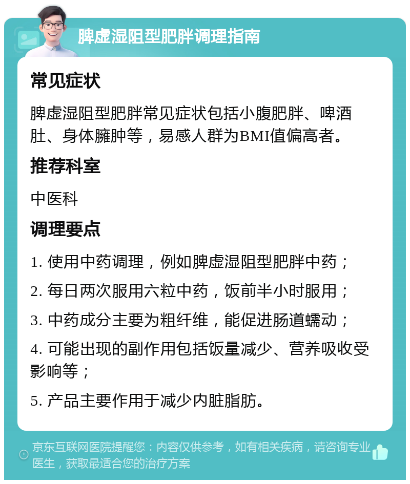 脾虚湿阻型肥胖调理指南 常见症状 脾虚湿阻型肥胖常见症状包括小腹肥胖、啤酒肚、身体臃肿等，易感人群为BMI值偏高者。 推荐科室 中医科 调理要点 1. 使用中药调理，例如脾虚湿阻型肥胖中药； 2. 每日两次服用六粒中药，饭前半小时服用； 3. 中药成分主要为粗纤维，能促进肠道蠕动； 4. 可能出现的副作用包括饭量减少、营养吸收受影响等； 5. 产品主要作用于减少内脏脂肪。