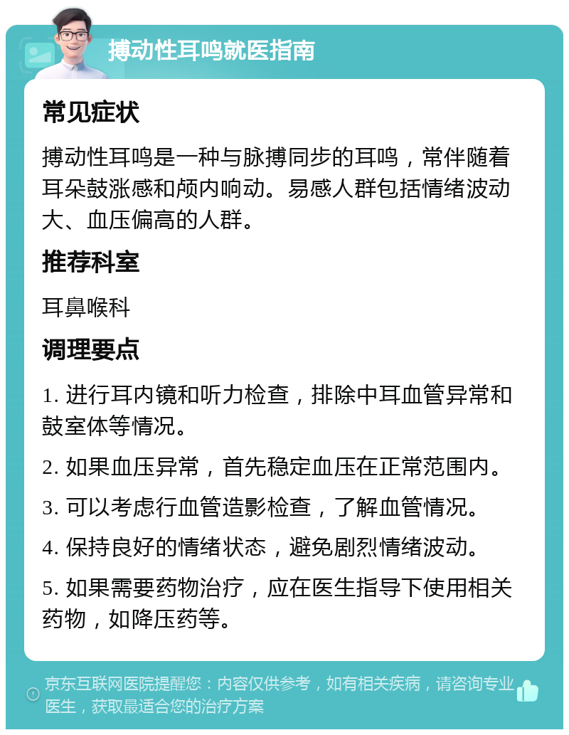 搏动性耳鸣就医指南 常见症状 搏动性耳鸣是一种与脉搏同步的耳鸣，常伴随着耳朵鼓涨感和颅内响动。易感人群包括情绪波动大、血压偏高的人群。 推荐科室 耳鼻喉科 调理要点 1. 进行耳内镜和听力检查，排除中耳血管异常和鼓室体等情况。 2. 如果血压异常，首先稳定血压在正常范围内。 3. 可以考虑行血管造影检查，了解血管情况。 4. 保持良好的情绪状态，避免剧烈情绪波动。 5. 如果需要药物治疗，应在医生指导下使用相关药物，如降压药等。