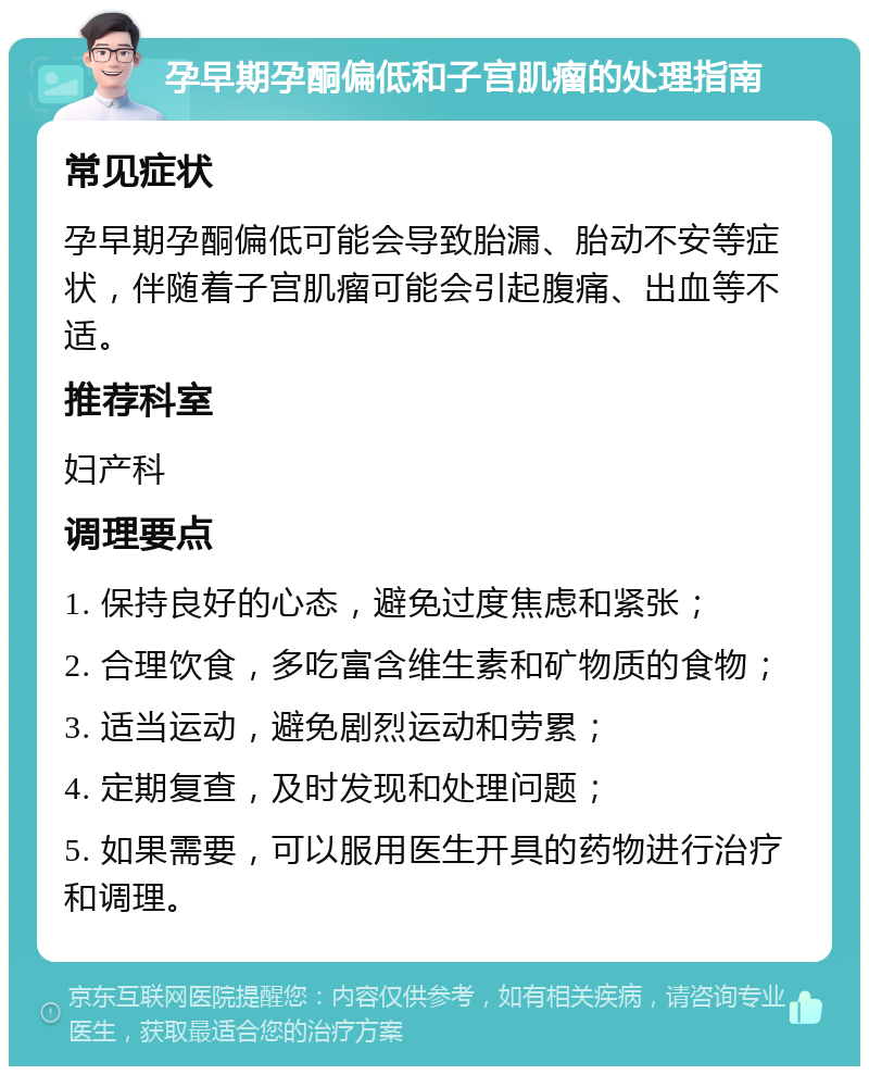 孕早期孕酮偏低和子宫肌瘤的处理指南 常见症状 孕早期孕酮偏低可能会导致胎漏、胎动不安等症状，伴随着子宫肌瘤可能会引起腹痛、出血等不适。 推荐科室 妇产科 调理要点 1. 保持良好的心态，避免过度焦虑和紧张； 2. 合理饮食，多吃富含维生素和矿物质的食物； 3. 适当运动，避免剧烈运动和劳累； 4. 定期复查，及时发现和处理问题； 5. 如果需要，可以服用医生开具的药物进行治疗和调理。