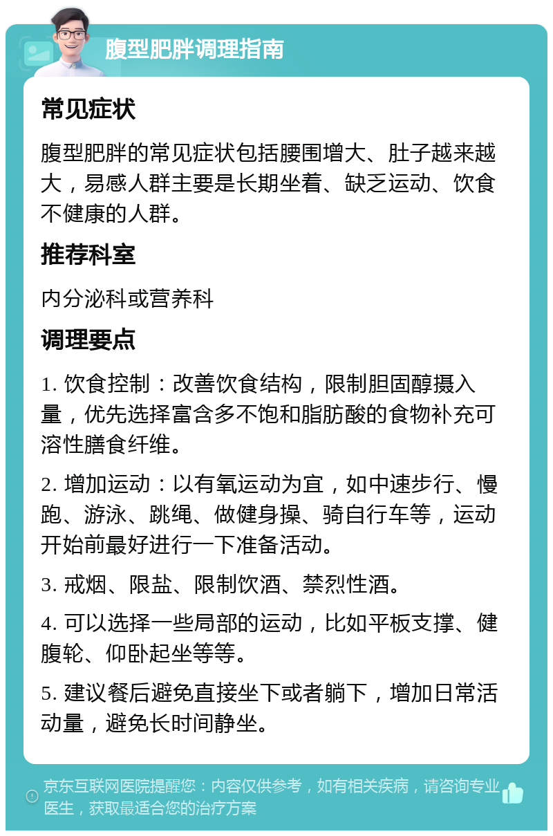 腹型肥胖调理指南 常见症状 腹型肥胖的常见症状包括腰围增大、肚子越来越大，易感人群主要是长期坐着、缺乏运动、饮食不健康的人群。 推荐科室 内分泌科或营养科 调理要点 1. 饮食控制：改善饮食结构，限制胆固醇摄入量，优先选择富含多不饱和脂肪酸的食物补充可溶性膳食纤维。 2. 增加运动：以有氧运动为宜，如中速步行、慢跑、游泳、跳绳、做健身操、骑自行车等，运动开始前最好进行一下准备活动。 3. 戒烟、限盐、限制饮酒、禁烈性酒。 4. 可以选择一些局部的运动，比如平板支撑、健腹轮、仰卧起坐等等。 5. 建议餐后避免直接坐下或者躺下，增加日常活动量，避免长时间静坐。