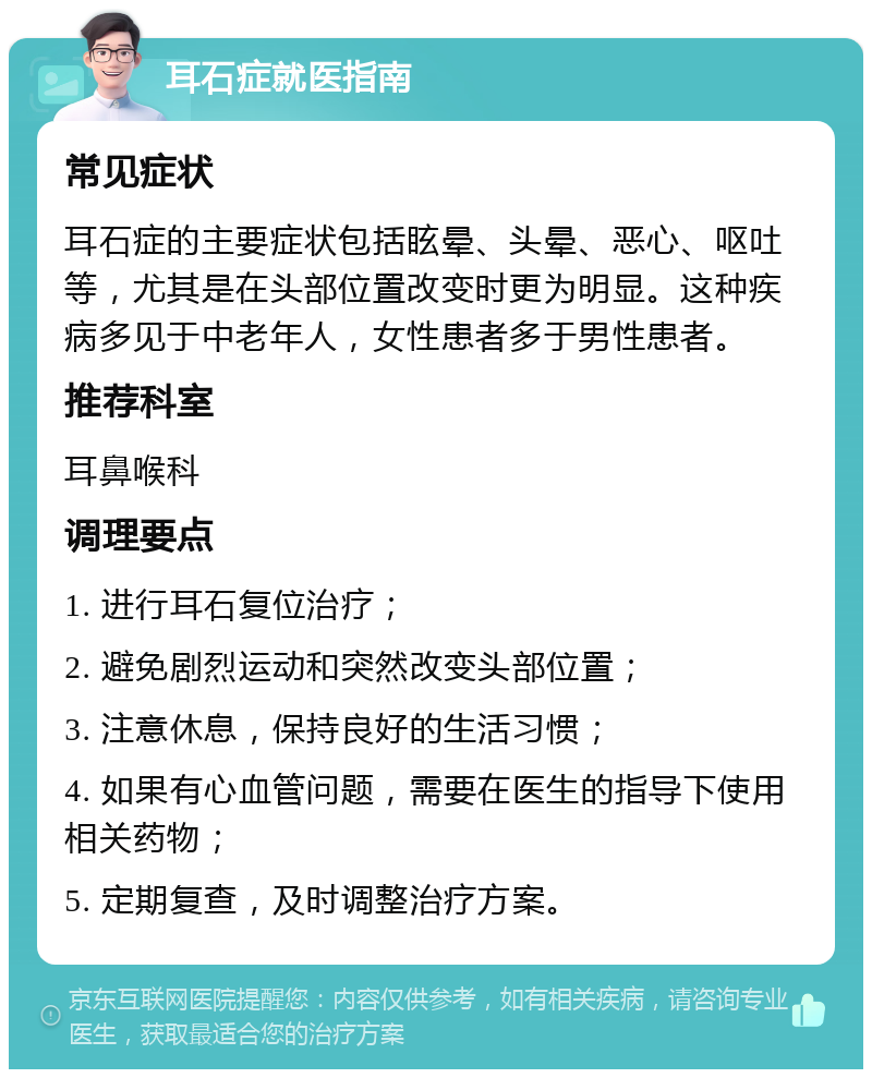 耳石症就医指南 常见症状 耳石症的主要症状包括眩晕、头晕、恶心、呕吐等，尤其是在头部位置改变时更为明显。这种疾病多见于中老年人，女性患者多于男性患者。 推荐科室 耳鼻喉科 调理要点 1. 进行耳石复位治疗； 2. 避免剧烈运动和突然改变头部位置； 3. 注意休息，保持良好的生活习惯； 4. 如果有心血管问题，需要在医生的指导下使用相关药物； 5. 定期复查，及时调整治疗方案。