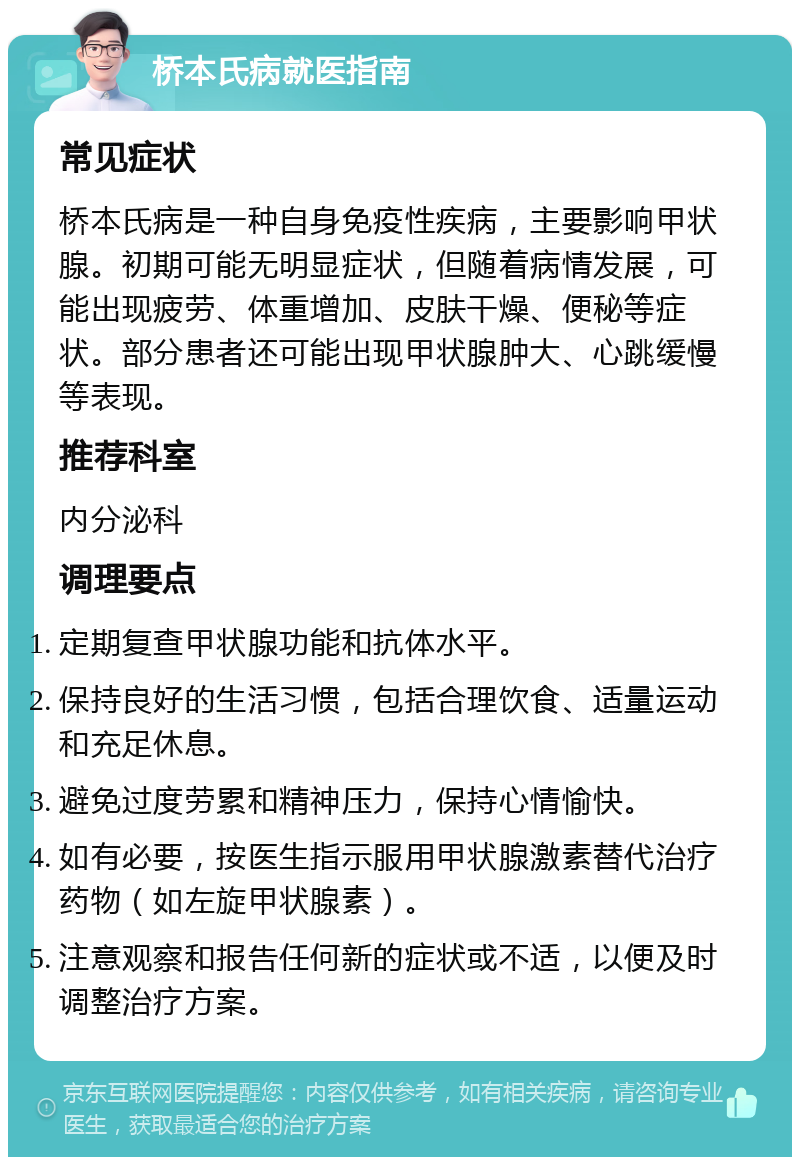 桥本氏病就医指南 常见症状 桥本氏病是一种自身免疫性疾病，主要影响甲状腺。初期可能无明显症状，但随着病情发展，可能出现疲劳、体重增加、皮肤干燥、便秘等症状。部分患者还可能出现甲状腺肿大、心跳缓慢等表现。 推荐科室 内分泌科 调理要点 定期复查甲状腺功能和抗体水平。 保持良好的生活习惯，包括合理饮食、适量运动和充足休息。 避免过度劳累和精神压力，保持心情愉快。 如有必要，按医生指示服用甲状腺激素替代治疗药物（如左旋甲状腺素）。 注意观察和报告任何新的症状或不适，以便及时调整治疗方案。