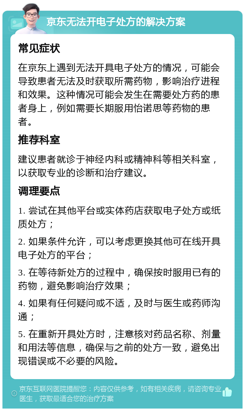 京东无法开电子处方的解决方案 常见症状 在京东上遇到无法开具电子处方的情况，可能会导致患者无法及时获取所需药物，影响治疗进程和效果。这种情况可能会发生在需要处方药的患者身上，例如需要长期服用怡诺思等药物的患者。 推荐科室 建议患者就诊于神经内科或精神科等相关科室，以获取专业的诊断和治疗建议。 调理要点 1. 尝试在其他平台或实体药店获取电子处方或纸质处方； 2. 如果条件允许，可以考虑更换其他可在线开具电子处方的平台； 3. 在等待新处方的过程中，确保按时服用已有的药物，避免影响治疗效果； 4. 如果有任何疑问或不适，及时与医生或药师沟通； 5. 在重新开具处方时，注意核对药品名称、剂量和用法等信息，确保与之前的处方一致，避免出现错误或不必要的风险。