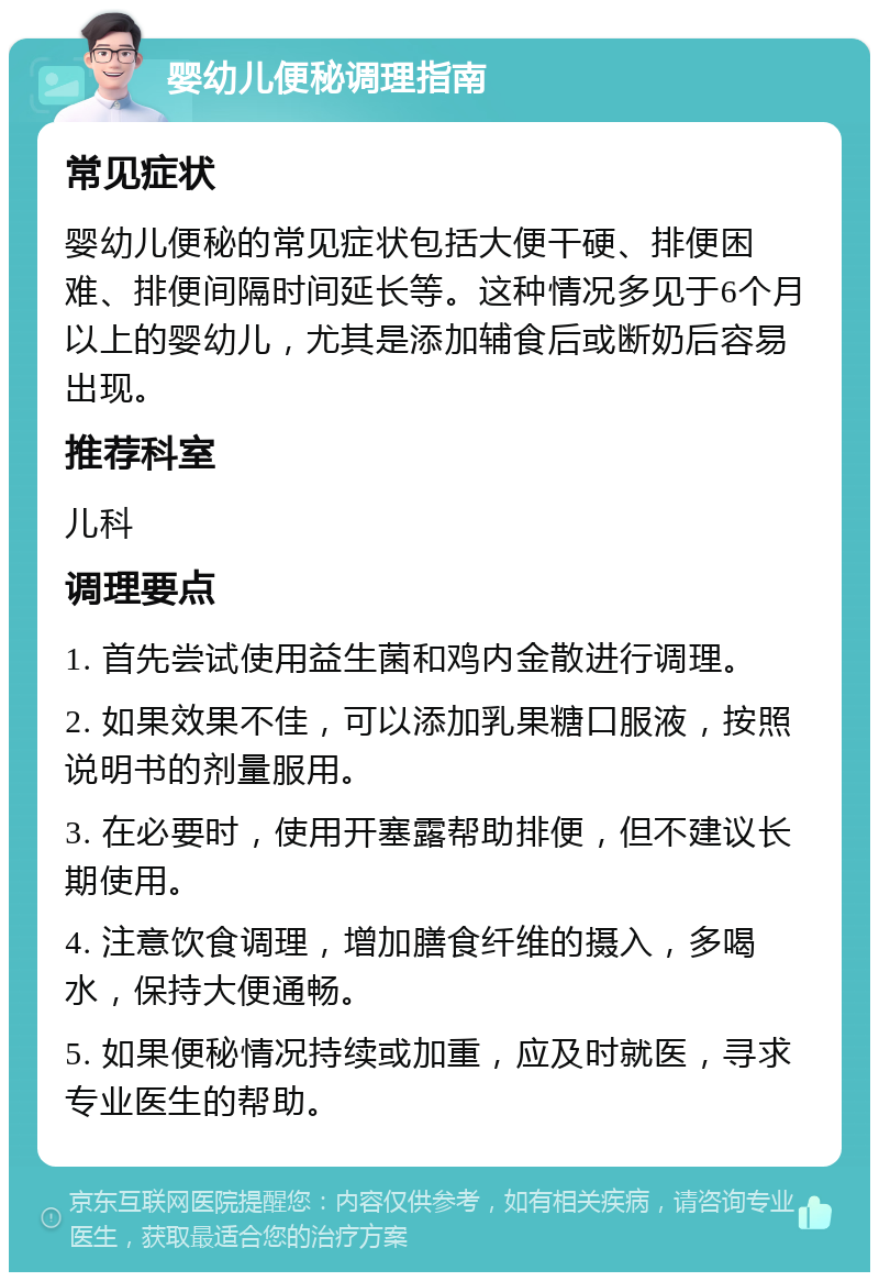 婴幼儿便秘调理指南 常见症状 婴幼儿便秘的常见症状包括大便干硬、排便困难、排便间隔时间延长等。这种情况多见于6个月以上的婴幼儿，尤其是添加辅食后或断奶后容易出现。 推荐科室 儿科 调理要点 1. 首先尝试使用益生菌和鸡内金散进行调理。 2. 如果效果不佳，可以添加乳果糖口服液，按照说明书的剂量服用。 3. 在必要时，使用开塞露帮助排便，但不建议长期使用。 4. 注意饮食调理，增加膳食纤维的摄入，多喝水，保持大便通畅。 5. 如果便秘情况持续或加重，应及时就医，寻求专业医生的帮助。