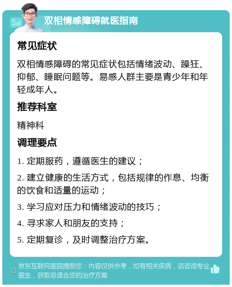 双相情感障碍就医指南 常见症状 双相情感障碍的常见症状包括情绪波动、躁狂、抑郁、睡眠问题等。易感人群主要是青少年和年轻成年人。 推荐科室 精神科 调理要点 1. 定期服药，遵循医生的建议； 2. 建立健康的生活方式，包括规律的作息、均衡的饮食和适量的运动； 3. 学习应对压力和情绪波动的技巧； 4. 寻求家人和朋友的支持； 5. 定期复诊，及时调整治疗方案。