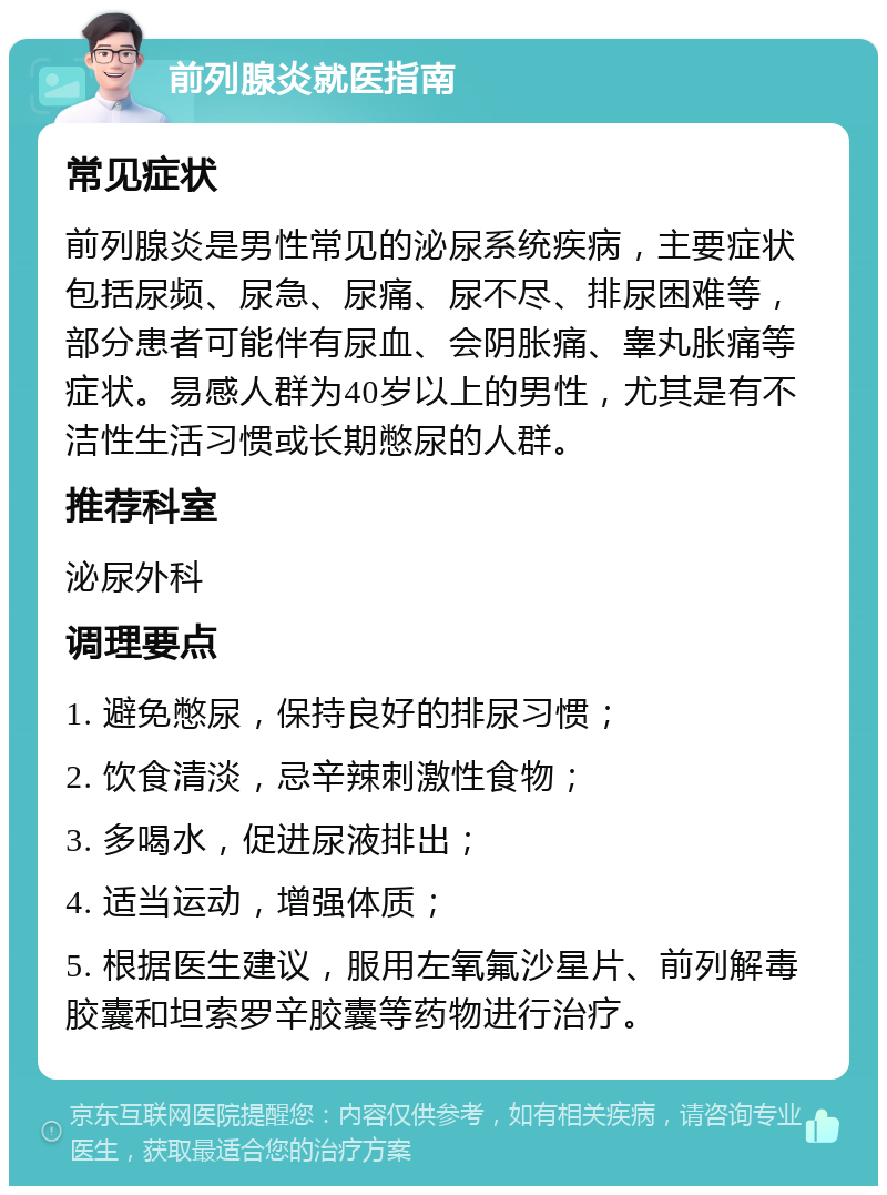 前列腺炎就医指南 常见症状 前列腺炎是男性常见的泌尿系统疾病，主要症状包括尿频、尿急、尿痛、尿不尽、排尿困难等，部分患者可能伴有尿血、会阴胀痛、睾丸胀痛等症状。易感人群为40岁以上的男性，尤其是有不洁性生活习惯或长期憋尿的人群。 推荐科室 泌尿外科 调理要点 1. 避免憋尿，保持良好的排尿习惯； 2. 饮食清淡，忌辛辣刺激性食物； 3. 多喝水，促进尿液排出； 4. 适当运动，增强体质； 5. 根据医生建议，服用左氧氟沙星片、前列解毒胶囊和坦索罗辛胶囊等药物进行治疗。