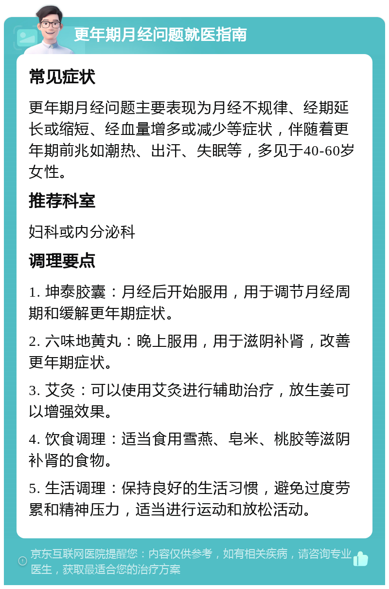 更年期月经问题就医指南 常见症状 更年期月经问题主要表现为月经不规律、经期延长或缩短、经血量增多或减少等症状，伴随着更年期前兆如潮热、出汗、失眠等，多见于40-60岁女性。 推荐科室 妇科或内分泌科 调理要点 1. 坤泰胶囊：月经后开始服用，用于调节月经周期和缓解更年期症状。 2. 六味地黄丸：晚上服用，用于滋阴补肾，改善更年期症状。 3. 艾灸：可以使用艾灸进行辅助治疗，放生姜可以增强效果。 4. 饮食调理：适当食用雪燕、皂米、桃胶等滋阴补肾的食物。 5. 生活调理：保持良好的生活习惯，避免过度劳累和精神压力，适当进行运动和放松活动。