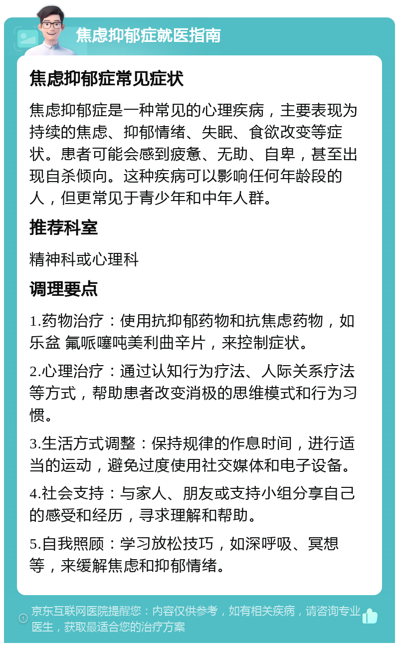 焦虑抑郁症就医指南 焦虑抑郁症常见症状 焦虑抑郁症是一种常见的心理疾病，主要表现为持续的焦虑、抑郁情绪、失眠、食欲改变等症状。患者可能会感到疲惫、无助、自卑，甚至出现自杀倾向。这种疾病可以影响任何年龄段的人，但更常见于青少年和中年人群。 推荐科室 精神科或心理科 调理要点 1.药物治疗：使用抗抑郁药物和抗焦虑药物，如乐盆 氟哌噻吨美利曲辛片，来控制症状。 2.心理治疗：通过认知行为疗法、人际关系疗法等方式，帮助患者改变消极的思维模式和行为习惯。 3.生活方式调整：保持规律的作息时间，进行适当的运动，避免过度使用社交媒体和电子设备。 4.社会支持：与家人、朋友或支持小组分享自己的感受和经历，寻求理解和帮助。 5.自我照顾：学习放松技巧，如深呼吸、冥想等，来缓解焦虑和抑郁情绪。