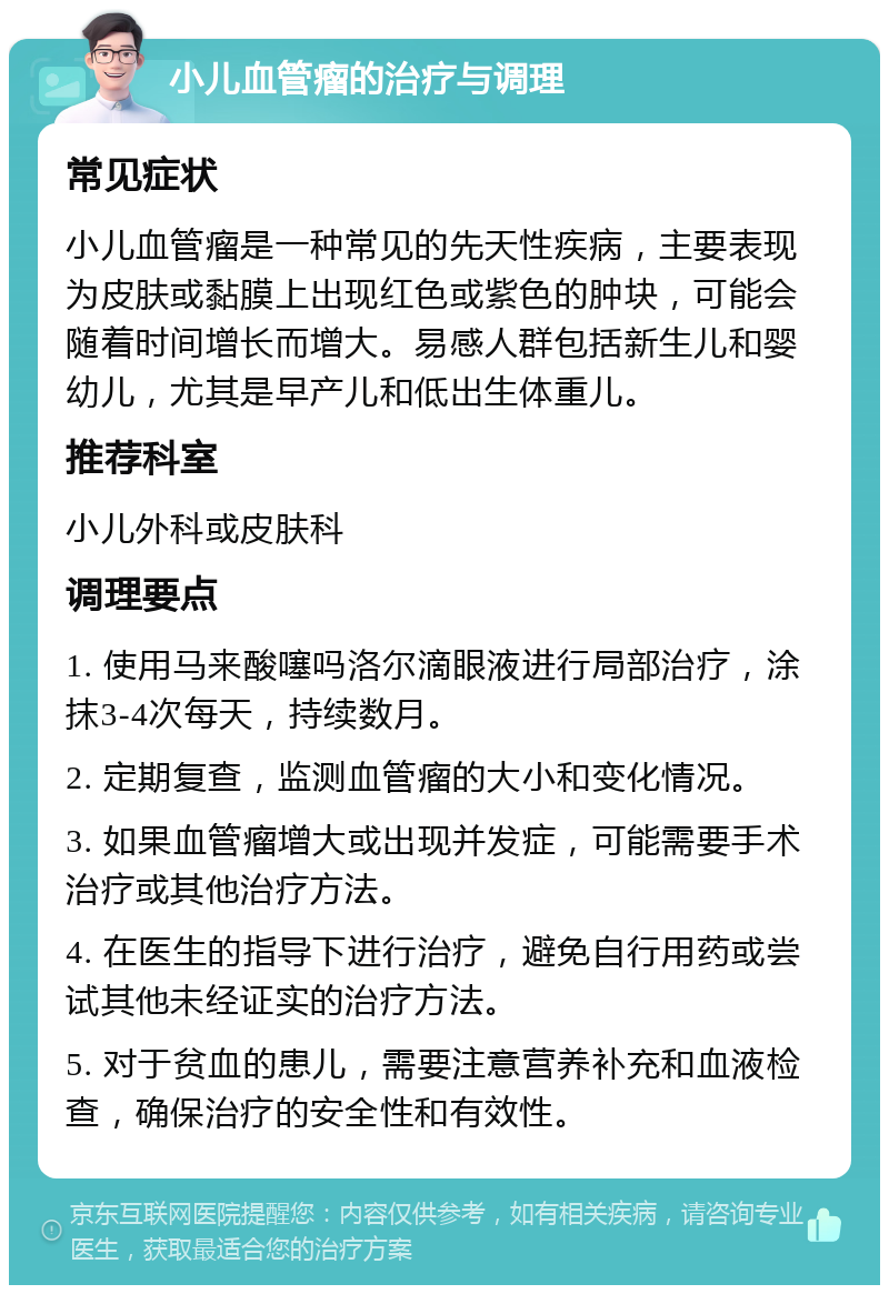 小儿血管瘤的治疗与调理 常见症状 小儿血管瘤是一种常见的先天性疾病，主要表现为皮肤或黏膜上出现红色或紫色的肿块，可能会随着时间增长而增大。易感人群包括新生儿和婴幼儿，尤其是早产儿和低出生体重儿。 推荐科室 小儿外科或皮肤科 调理要点 1. 使用马来酸噻吗洛尔滴眼液进行局部治疗，涂抹3-4次每天，持续数月。 2. 定期复查，监测血管瘤的大小和变化情况。 3. 如果血管瘤增大或出现并发症，可能需要手术治疗或其他治疗方法。 4. 在医生的指导下进行治疗，避免自行用药或尝试其他未经证实的治疗方法。 5. 对于贫血的患儿，需要注意营养补充和血液检查，确保治疗的安全性和有效性。