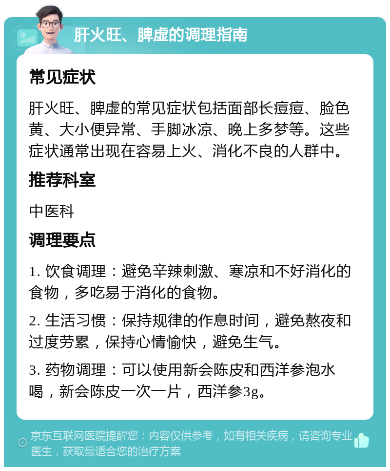 肝火旺、脾虚的调理指南 常见症状 肝火旺、脾虚的常见症状包括面部长痘痘、脸色黄、大小便异常、手脚冰凉、晚上多梦等。这些症状通常出现在容易上火、消化不良的人群中。 推荐科室 中医科 调理要点 1. 饮食调理：避免辛辣刺激、寒凉和不好消化的食物，多吃易于消化的食物。 2. 生活习惯：保持规律的作息时间，避免熬夜和过度劳累，保持心情愉快，避免生气。 3. 药物调理：可以使用新会陈皮和西洋参泡水喝，新会陈皮一次一片，西洋参3g。