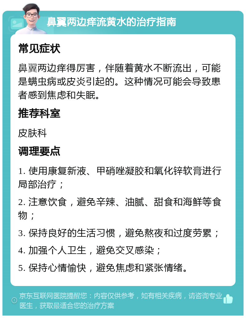 鼻翼两边痒流黄水的治疗指南 常见症状 鼻翼两边痒得厉害，伴随着黄水不断流出，可能是螨虫病或皮炎引起的。这种情况可能会导致患者感到焦虑和失眠。 推荐科室 皮肤科 调理要点 1. 使用康复新液、甲硝唑凝胶和氧化锌软膏进行局部治疗； 2. 注意饮食，避免辛辣、油腻、甜食和海鲜等食物； 3. 保持良好的生活习惯，避免熬夜和过度劳累； 4. 加强个人卫生，避免交叉感染； 5. 保持心情愉快，避免焦虑和紧张情绪。