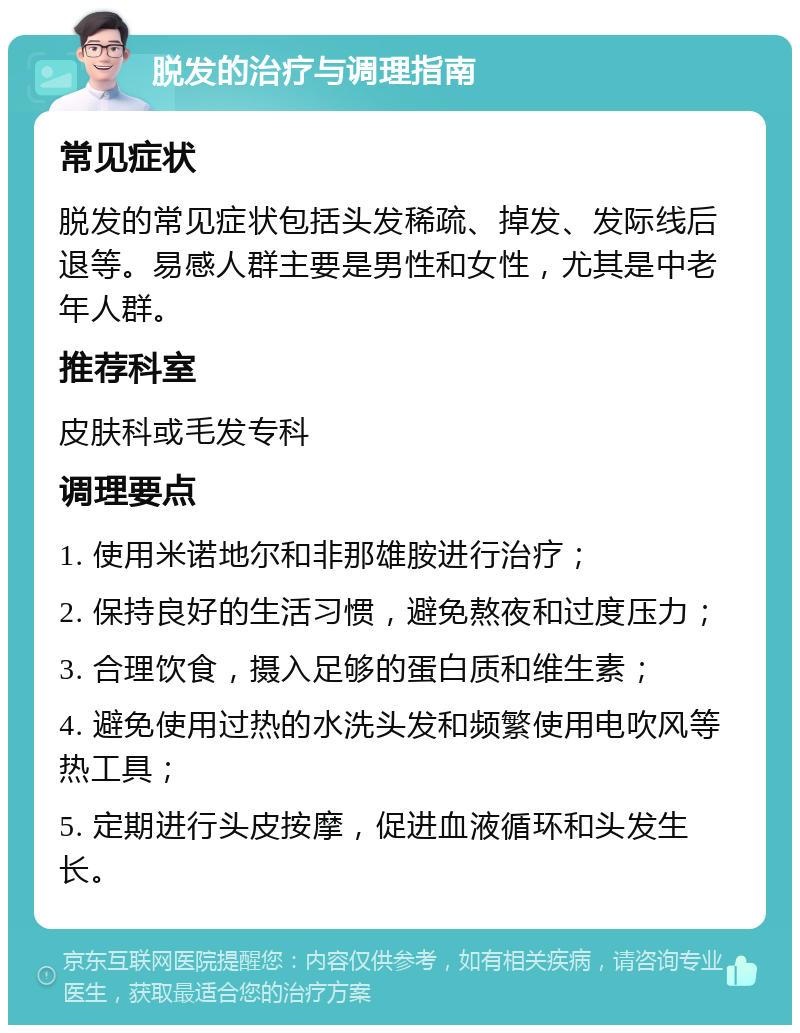 脱发的治疗与调理指南 常见症状 脱发的常见症状包括头发稀疏、掉发、发际线后退等。易感人群主要是男性和女性，尤其是中老年人群。 推荐科室 皮肤科或毛发专科 调理要点 1. 使用米诺地尔和非那雄胺进行治疗； 2. 保持良好的生活习惯，避免熬夜和过度压力； 3. 合理饮食，摄入足够的蛋白质和维生素； 4. 避免使用过热的水洗头发和频繁使用电吹风等热工具； 5. 定期进行头皮按摩，促进血液循环和头发生长。