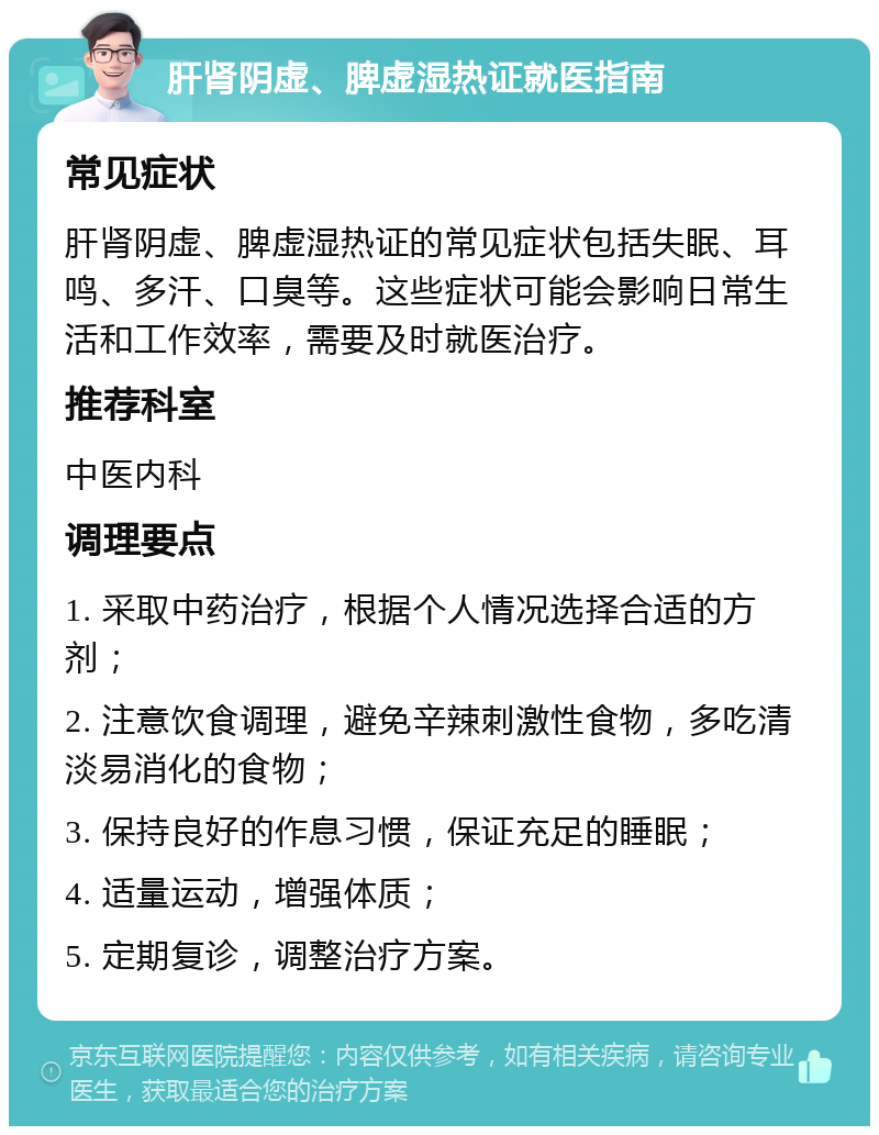 肝肾阴虚、脾虚湿热证就医指南 常见症状 肝肾阴虚、脾虚湿热证的常见症状包括失眠、耳鸣、多汗、口臭等。这些症状可能会影响日常生活和工作效率，需要及时就医治疗。 推荐科室 中医内科 调理要点 1. 采取中药治疗，根据个人情况选择合适的方剂； 2. 注意饮食调理，避免辛辣刺激性食物，多吃清淡易消化的食物； 3. 保持良好的作息习惯，保证充足的睡眠； 4. 适量运动，增强体质； 5. 定期复诊，调整治疗方案。