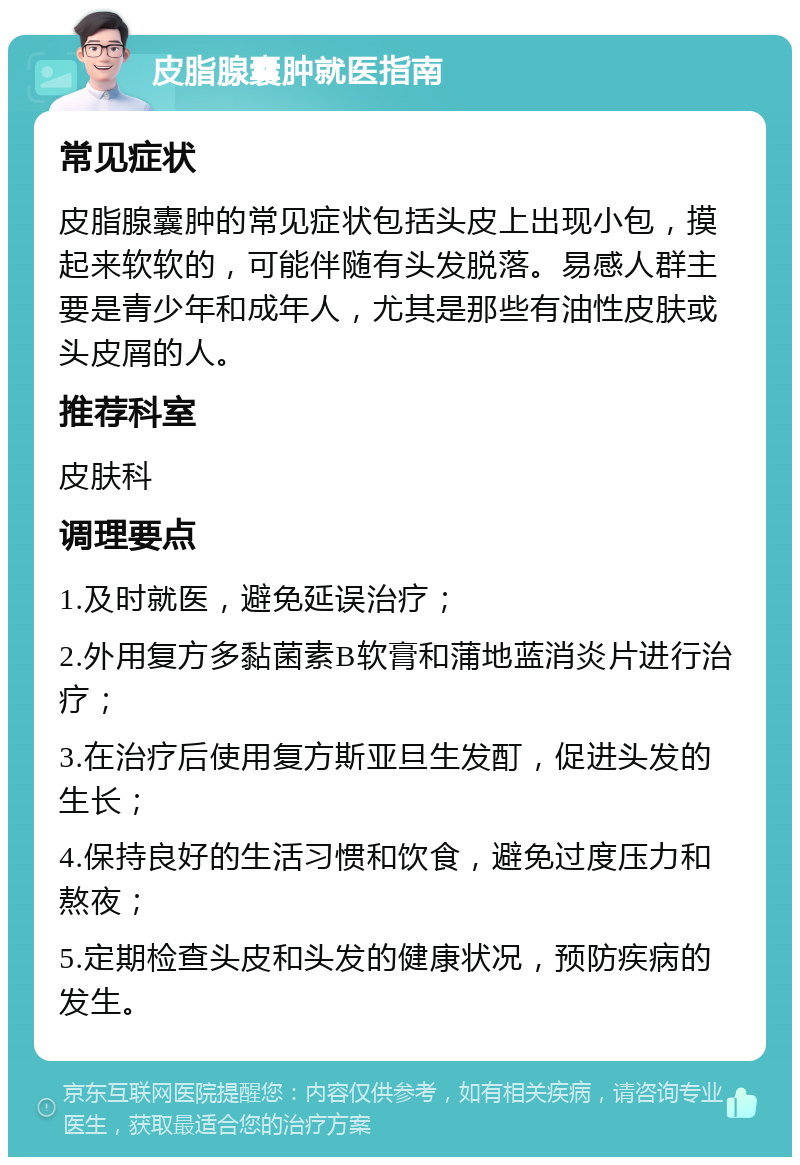 皮脂腺囊肿就医指南 常见症状 皮脂腺囊肿的常见症状包括头皮上出现小包，摸起来软软的，可能伴随有头发脱落。易感人群主要是青少年和成年人，尤其是那些有油性皮肤或头皮屑的人。 推荐科室 皮肤科 调理要点 1.及时就医，避免延误治疗； 2.外用复方多黏菌素B软膏和蒲地蓝消炎片进行治疗； 3.在治疗后使用复方斯亚旦生发酊，促进头发的生长； 4.保持良好的生活习惯和饮食，避免过度压力和熬夜； 5.定期检查头皮和头发的健康状况，预防疾病的发生。