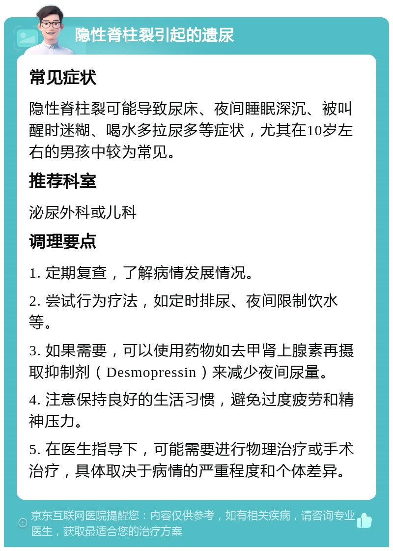 隐性脊柱裂引起的遗尿 常见症状 隐性脊柱裂可能导致尿床、夜间睡眠深沉、被叫醒时迷糊、喝水多拉尿多等症状，尤其在10岁左右的男孩中较为常见。 推荐科室 泌尿外科或儿科 调理要点 1. 定期复查，了解病情发展情况。 2. 尝试行为疗法，如定时排尿、夜间限制饮水等。 3. 如果需要，可以使用药物如去甲肾上腺素再摄取抑制剂（Desmopressin）来减少夜间尿量。 4. 注意保持良好的生活习惯，避免过度疲劳和精神压力。 5. 在医生指导下，可能需要进行物理治疗或手术治疗，具体取决于病情的严重程度和个体差异。