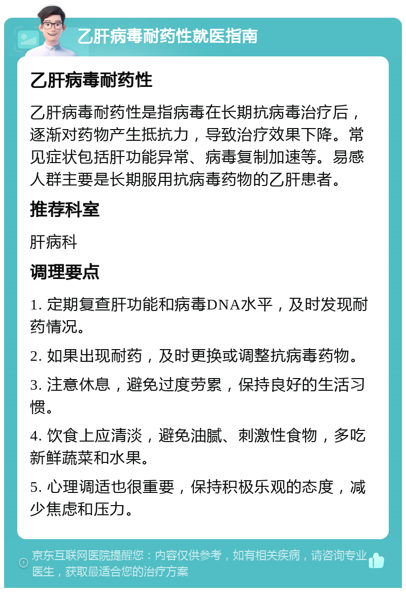 乙肝病毒耐药性就医指南 乙肝病毒耐药性 乙肝病毒耐药性是指病毒在长期抗病毒治疗后，逐渐对药物产生抵抗力，导致治疗效果下降。常见症状包括肝功能异常、病毒复制加速等。易感人群主要是长期服用抗病毒药物的乙肝患者。 推荐科室 肝病科 调理要点 1. 定期复查肝功能和病毒DNA水平，及时发现耐药情况。 2. 如果出现耐药，及时更换或调整抗病毒药物。 3. 注意休息，避免过度劳累，保持良好的生活习惯。 4. 饮食上应清淡，避免油腻、刺激性食物，多吃新鲜蔬菜和水果。 5. 心理调适也很重要，保持积极乐观的态度，减少焦虑和压力。