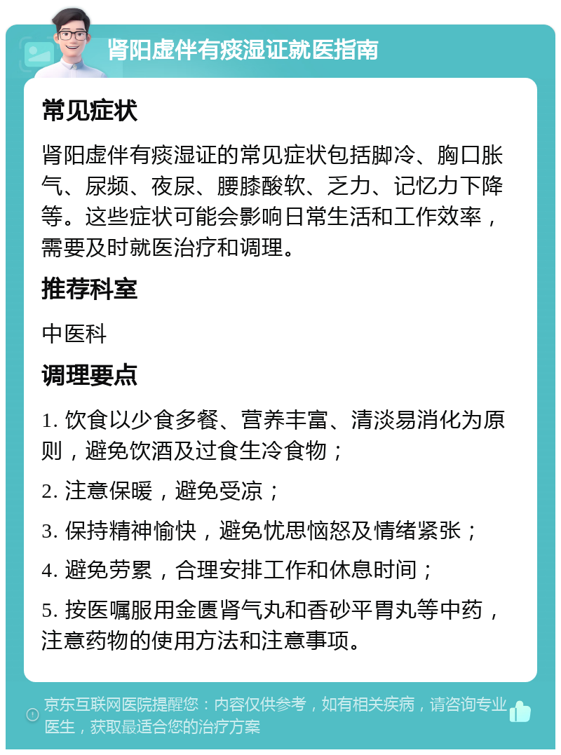 肾阳虚伴有痰湿证就医指南 常见症状 肾阳虚伴有痰湿证的常见症状包括脚冷、胸口胀气、尿频、夜尿、腰膝酸软、乏力、记忆力下降等。这些症状可能会影响日常生活和工作效率，需要及时就医治疗和调理。 推荐科室 中医科 调理要点 1. 饮食以少食多餐、营养丰富、清淡易消化为原则，避免饮酒及过食生冷食物； 2. 注意保暖，避免受凉； 3. 保持精神愉快，避免忧思恼怒及情绪紧张； 4. 避免劳累，合理安排工作和休息时间； 5. 按医嘱服用金匮肾气丸和香砂平胃丸等中药，注意药物的使用方法和注意事项。