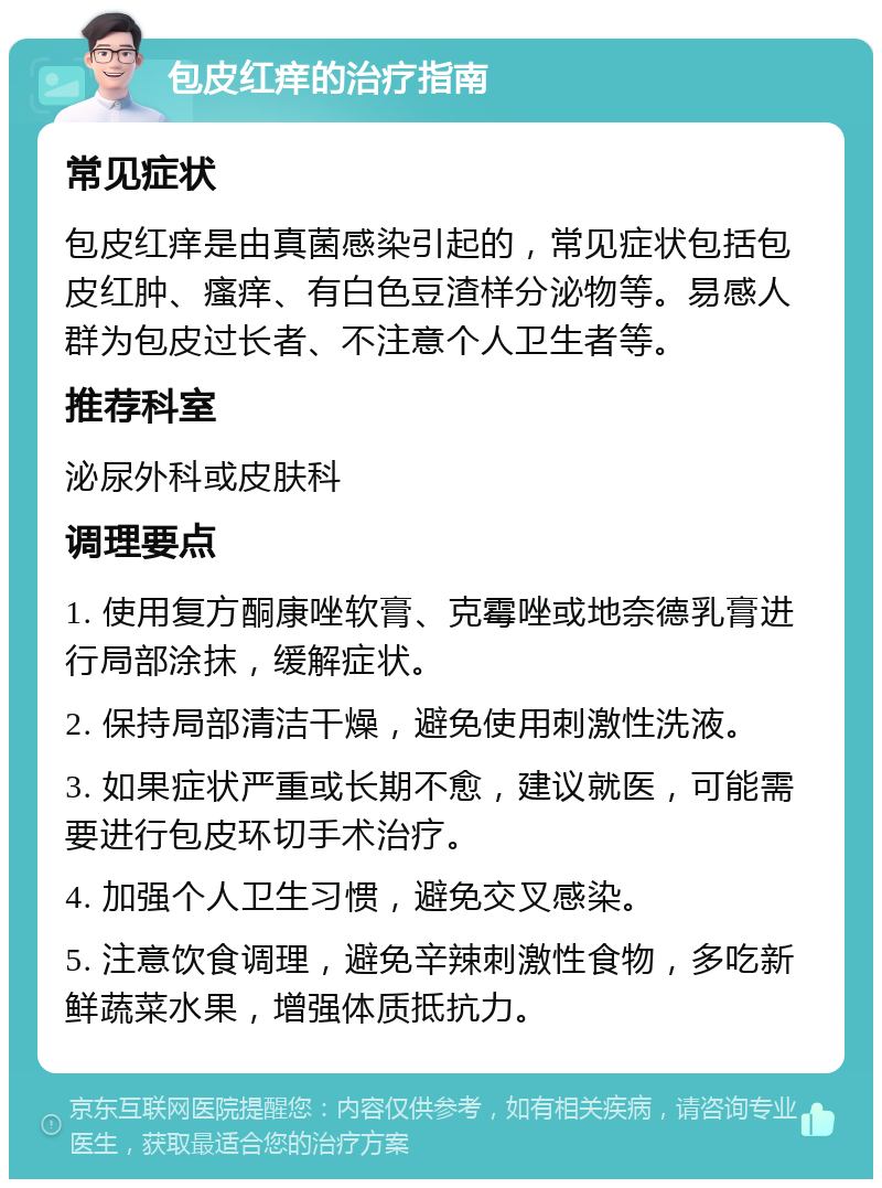 包皮红痒的治疗指南 常见症状 包皮红痒是由真菌感染引起的，常见症状包括包皮红肿、瘙痒、有白色豆渣样分泌物等。易感人群为包皮过长者、不注意个人卫生者等。 推荐科室 泌尿外科或皮肤科 调理要点 1. 使用复方酮康唑软膏、克霉唑或地奈德乳膏进行局部涂抹，缓解症状。 2. 保持局部清洁干燥，避免使用刺激性洗液。 3. 如果症状严重或长期不愈，建议就医，可能需要进行包皮环切手术治疗。 4. 加强个人卫生习惯，避免交叉感染。 5. 注意饮食调理，避免辛辣刺激性食物，多吃新鲜蔬菜水果，增强体质抵抗力。