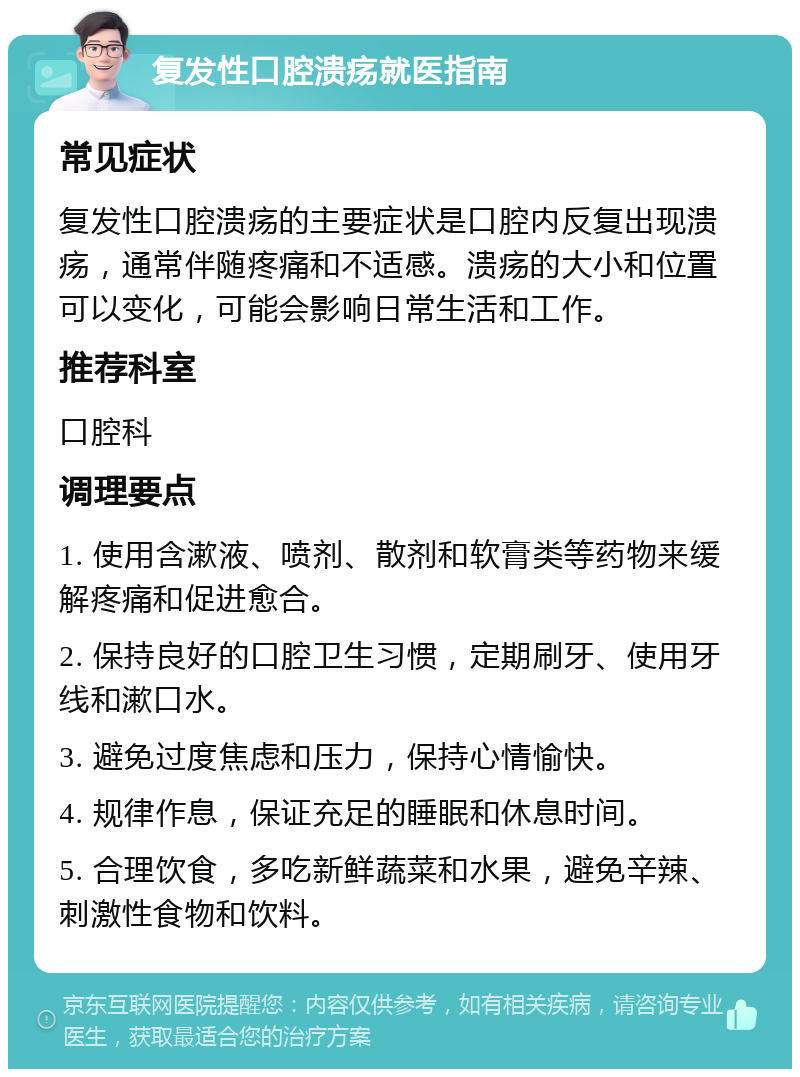 复发性口腔溃疡就医指南 常见症状 复发性口腔溃疡的主要症状是口腔内反复出现溃疡，通常伴随疼痛和不适感。溃疡的大小和位置可以变化，可能会影响日常生活和工作。 推荐科室 口腔科 调理要点 1. 使用含漱液、喷剂、散剂和软膏类等药物来缓解疼痛和促进愈合。 2. 保持良好的口腔卫生习惯，定期刷牙、使用牙线和漱口水。 3. 避免过度焦虑和压力，保持心情愉快。 4. 规律作息，保证充足的睡眠和休息时间。 5. 合理饮食，多吃新鲜蔬菜和水果，避免辛辣、刺激性食物和饮料。