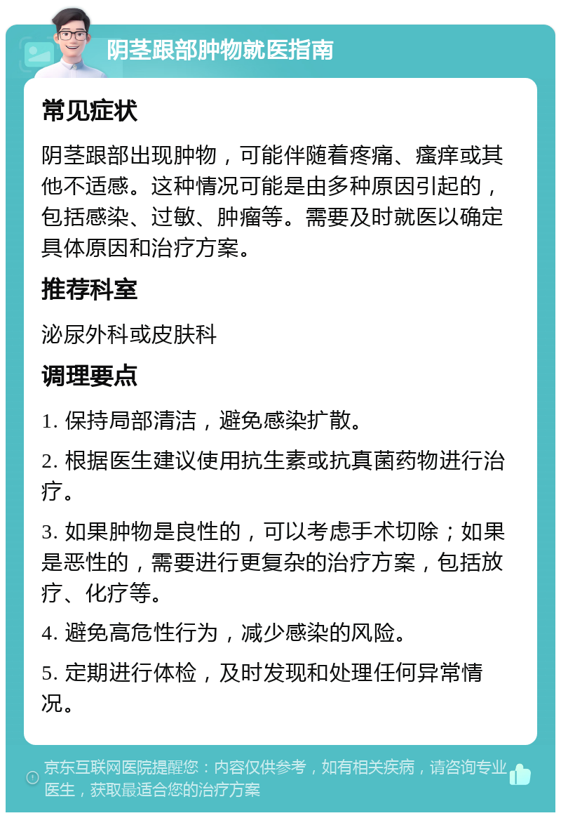 阴茎跟部肿物就医指南 常见症状 阴茎跟部出现肿物，可能伴随着疼痛、瘙痒或其他不适感。这种情况可能是由多种原因引起的，包括感染、过敏、肿瘤等。需要及时就医以确定具体原因和治疗方案。 推荐科室 泌尿外科或皮肤科 调理要点 1. 保持局部清洁，避免感染扩散。 2. 根据医生建议使用抗生素或抗真菌药物进行治疗。 3. 如果肿物是良性的，可以考虑手术切除；如果是恶性的，需要进行更复杂的治疗方案，包括放疗、化疗等。 4. 避免高危性行为，减少感染的风险。 5. 定期进行体检，及时发现和处理任何异常情况。