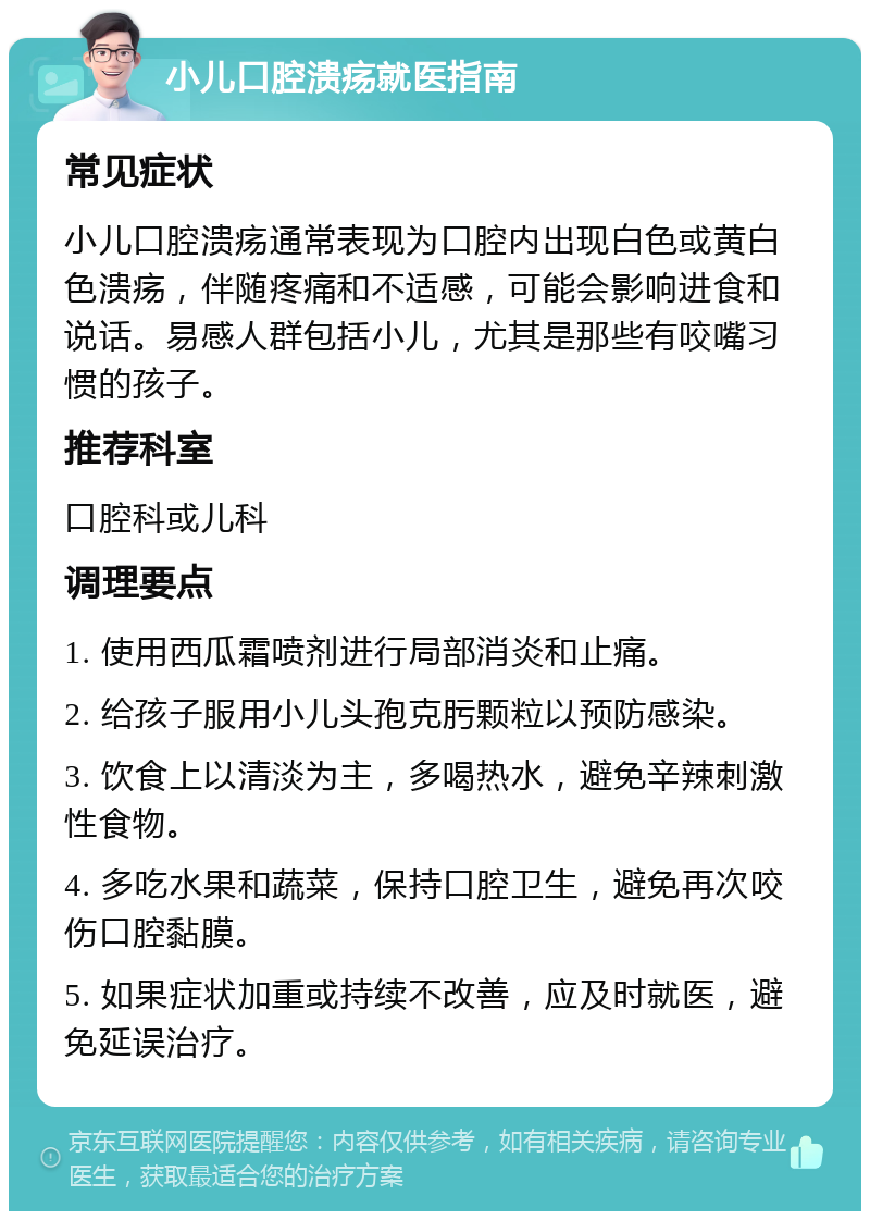 小儿口腔溃疡就医指南 常见症状 小儿口腔溃疡通常表现为口腔内出现白色或黄白色溃疡，伴随疼痛和不适感，可能会影响进食和说话。易感人群包括小儿，尤其是那些有咬嘴习惯的孩子。 推荐科室 口腔科或儿科 调理要点 1. 使用西瓜霜喷剂进行局部消炎和止痛。 2. 给孩子服用小儿头孢克肟颗粒以预防感染。 3. 饮食上以清淡为主，多喝热水，避免辛辣刺激性食物。 4. 多吃水果和蔬菜，保持口腔卫生，避免再次咬伤口腔黏膜。 5. 如果症状加重或持续不改善，应及时就医，避免延误治疗。