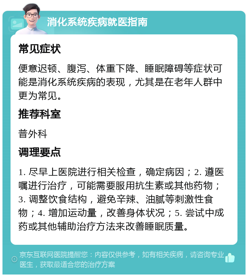 消化系统疾病就医指南 常见症状 便意迟顿、腹泻、体重下降、睡眠障碍等症状可能是消化系统疾病的表现，尤其是在老年人群中更为常见。 推荐科室 普外科 调理要点 1. 尽早上医院进行相关检查，确定病因；2. 遵医嘱进行治疗，可能需要服用抗生素或其他药物；3. 调整饮食结构，避免辛辣、油腻等刺激性食物；4. 增加运动量，改善身体状况；5. 尝试中成药或其他辅助治疗方法来改善睡眠质量。