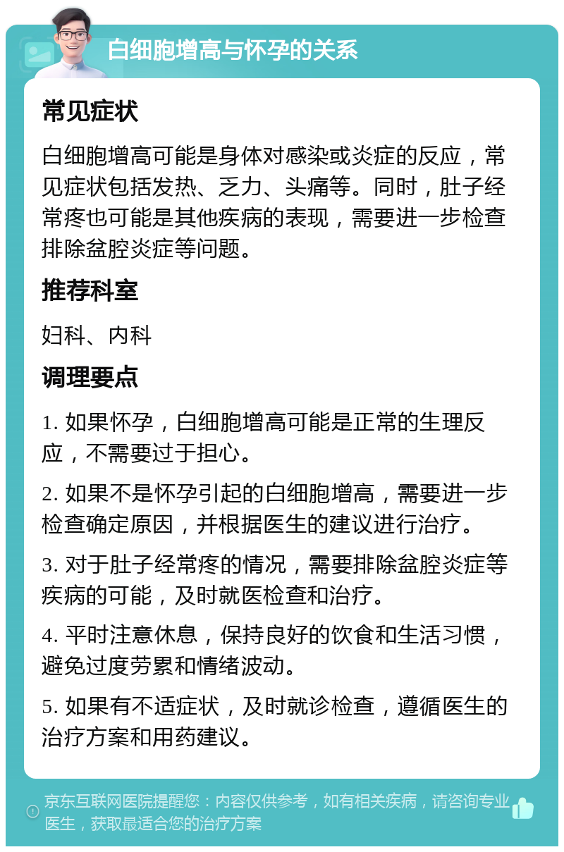 白细胞增高与怀孕的关系 常见症状 白细胞增高可能是身体对感染或炎症的反应，常见症状包括发热、乏力、头痛等。同时，肚子经常疼也可能是其他疾病的表现，需要进一步检查排除盆腔炎症等问题。 推荐科室 妇科、内科 调理要点 1. 如果怀孕，白细胞增高可能是正常的生理反应，不需要过于担心。 2. 如果不是怀孕引起的白细胞增高，需要进一步检查确定原因，并根据医生的建议进行治疗。 3. 对于肚子经常疼的情况，需要排除盆腔炎症等疾病的可能，及时就医检查和治疗。 4. 平时注意休息，保持良好的饮食和生活习惯，避免过度劳累和情绪波动。 5. 如果有不适症状，及时就诊检查，遵循医生的治疗方案和用药建议。