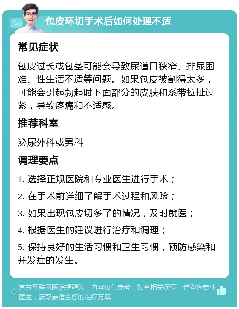 包皮环切手术后如何处理不适 常见症状 包皮过长或包茎可能会导致尿道口狭窄、排尿困难、性生活不适等问题。如果包皮被割得太多，可能会引起勃起时下面部分的皮肤和系带拉扯过紧，导致疼痛和不适感。 推荐科室 泌尿外科或男科 调理要点 1. 选择正规医院和专业医生进行手术； 2. 在手术前详细了解手术过程和风险； 3. 如果出现包皮切多了的情况，及时就医； 4. 根据医生的建议进行治疗和调理； 5. 保持良好的生活习惯和卫生习惯，预防感染和并发症的发生。