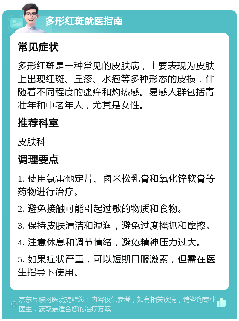 多形红斑就医指南 常见症状 多形红斑是一种常见的皮肤病，主要表现为皮肤上出现红斑、丘疹、水疱等多种形态的皮损，伴随着不同程度的瘙痒和灼热感。易感人群包括青壮年和中老年人，尤其是女性。 推荐科室 皮肤科 调理要点 1. 使用氯雷他定片、卤米松乳膏和氧化锌软膏等药物进行治疗。 2. 避免接触可能引起过敏的物质和食物。 3. 保持皮肤清洁和湿润，避免过度搔抓和摩擦。 4. 注意休息和调节情绪，避免精神压力过大。 5. 如果症状严重，可以短期口服激素，但需在医生指导下使用。