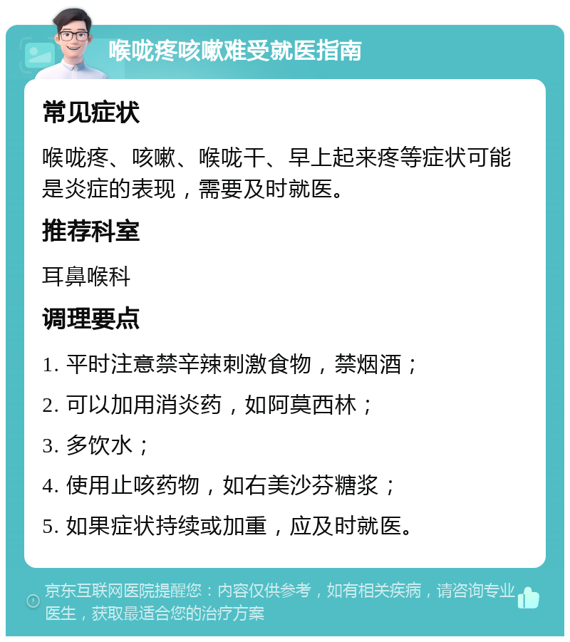 喉咙疼咳嗽难受就医指南 常见症状 喉咙疼、咳嗽、喉咙干、早上起来疼等症状可能是炎症的表现，需要及时就医。 推荐科室 耳鼻喉科 调理要点 1. 平时注意禁辛辣刺激食物，禁烟酒； 2. 可以加用消炎药，如阿莫西林； 3. 多饮水； 4. 使用止咳药物，如右美沙芬糖浆； 5. 如果症状持续或加重，应及时就医。