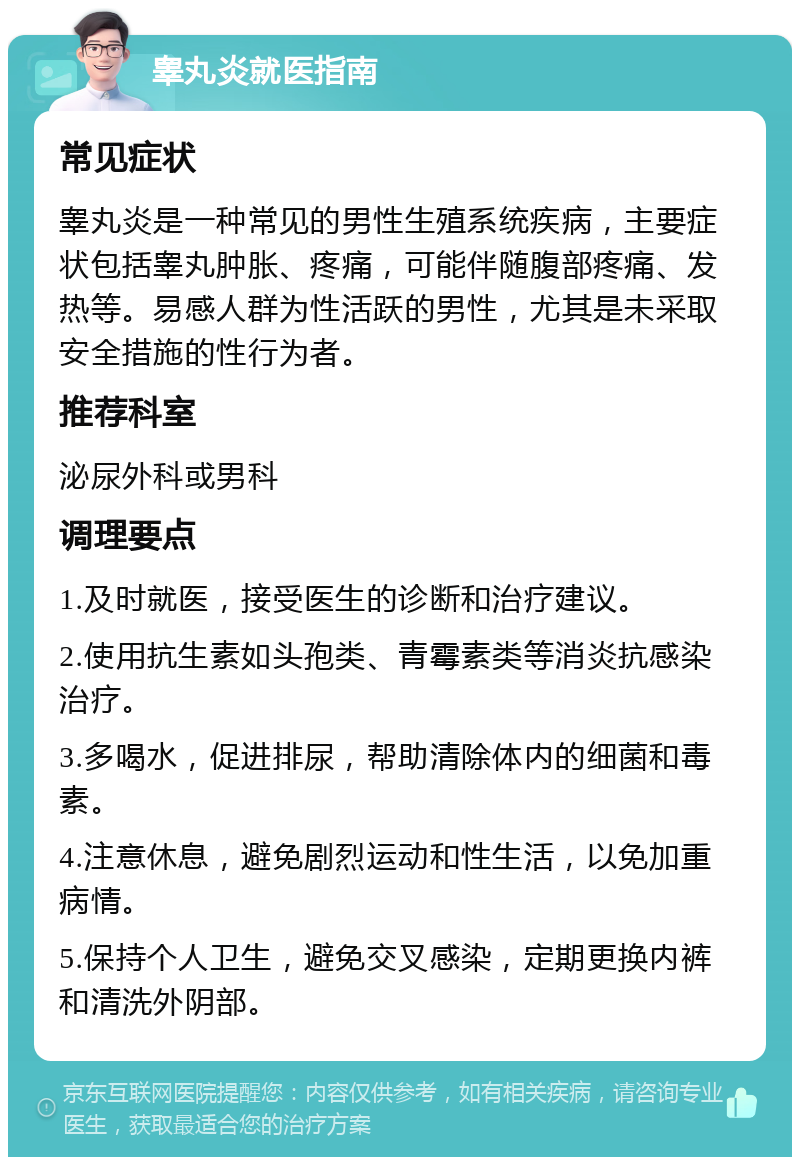 睾丸炎就医指南 常见症状 睾丸炎是一种常见的男性生殖系统疾病，主要症状包括睾丸肿胀、疼痛，可能伴随腹部疼痛、发热等。易感人群为性活跃的男性，尤其是未采取安全措施的性行为者。 推荐科室 泌尿外科或男科 调理要点 1.及时就医，接受医生的诊断和治疗建议。 2.使用抗生素如头孢类、青霉素类等消炎抗感染治疗。 3.多喝水，促进排尿，帮助清除体内的细菌和毒素。 4.注意休息，避免剧烈运动和性生活，以免加重病情。 5.保持个人卫生，避免交叉感染，定期更换内裤和清洗外阴部。